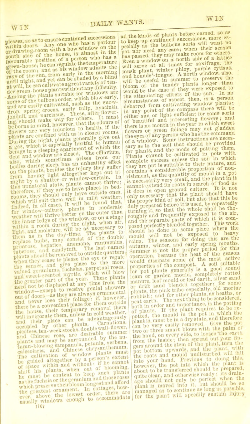 green-hou^, he wnr g window admits the immm Among the P’“‘® jer, which blow early, Dnquih'wid’narcissus. ing, should j'o^^ever that the odours of be borne in mind, howeye , i,p„ifh if the flowers are ^^ry jnjur closed’rooms. plants are confined w „p,,„-oi]y o-ive out bodies'd^ring Softie inufy1heY sS of . in night by , state plants cannot thrive, this places in bed- therefoie, if y have outside ones, '!lfy,,?fthem weU in weather. Fnfelf ‘n it f-^deff the inner ledge 01 tne wm , . within a room during the n'gbt wm bght, and moisture ^%. l^be a^njices^^^y tliem consist of the double replace ^ ’ !a^ anemone, ranunculus, anr^andytuft Tile last-named f ? dnnrs-a^s they are always ornamental occupied by picotee^, ten-week stocks, b^^^^ aummer and Chinese rose, arc . ,i plant., and may be verbena, tumn-iyrnwingcamp^ ofllceolaria, and cinncse j ,, *.a ntn^t !!,%ffclHtafu.euerani^^^^ ?,diich preserve theirbkiom longm^^^^^^^^ ^;\:f:;;^t^ordff>eni are Usually ifiidows enough to accommodate 1107 all the kinds of plants before named, so as to keep up continued successions more e»- neciafly as the bulbous sorts will .want no Ef Tinr Tiped anv care; when their season has passed they may make room lor others. F vera window on a north side of a lattice wOl serv^at all times for saxifrage the muak plant, winter phloy, purple cytiaus, SidLunds’-tongue. A north window, also will be useful in summer to preserve the bloom of the tender plants longer than woSldbe the case if they were exposed to the stimulating effects of- the sun. In no circumstances of aspect, then, is a Person debarred from cultivating window , in anv point of the compass there will be eUhS-^suu or light sufficient lor some sorts of beautiful and interesting Powers; and there is no month in the year in which sweet flowers or green foliage may not gladden the eves of imy person who has the command of a wndow. Some instructions are neces- sLVartf the soil that should be provided Ibr plants, and the mode ot potting the^ Plants cannot be cultivated in pots with complete success unless the soil m which they are put is suitable to their nature, and contains a considerable Proportion of nou- rishment, as the quantity of mould in a pot [f necessm ily very small, and the P ant in it cannot extend its roots in search of food as it does in open ground culture. It is not of vf ecessary that the plant should have the proper kind of soil, but also that this be duly pref red before it is used, by repeatedly turniii-it, so that the whole ehall be tho- roughly and frequently exposed to the £w, and the separate parts of which it i? com- posed perfLtly blended together. ’°r^ should be done in some place where the mould will not be exposed to heavy rf^iis. The seasons for doing this are the autumn, winter, and early spring ’PO’rtlis. Summer is not the proper period lor this operation, because the heat of the would dissipate some of tlie most active properties of the compost. A soil suitable for pot plants generally is a good sound loarn or garden mould, completely rotted mamire, S mould or leaf earth, silver sand r,r MriO Raiid Ijlcntleil tojjcthci; for some plants the pink tribe especially, old morIa|; f bbis’h ; aiul for other plants as heaths, or neat earth. The iic.xt thing to be considered, Kotli in order and importance, is the of nlaiits. If the plant requires to be le- notted, the mould in llic pot m which the Kilt is, must he in a dry slate, iiud therefore e-in bo very easily removed, (live the pot twoortliree smart blows vvilh the palm o the hand, on every side, In ■‘''’S® I from the inside; then spread out )our li i gers around the stem of Uie plant, turn Uu. ,,ot bottom upwnrd.s, •’ .■''fMa the roots and mould undisturbed, ill laii into your hand. I’rcvious to doing this, liowcver, the pot into which the plant is about to be traiisrerrcd should be prepared, quite clean, and otherwise ready ; its ‘•■‘‘'■'Ji' a-c should not only he perlect w'lii^ plant is moved into it, but should be bo managed as to continue an long us possible, for the plant will speedily sustain lujuiy