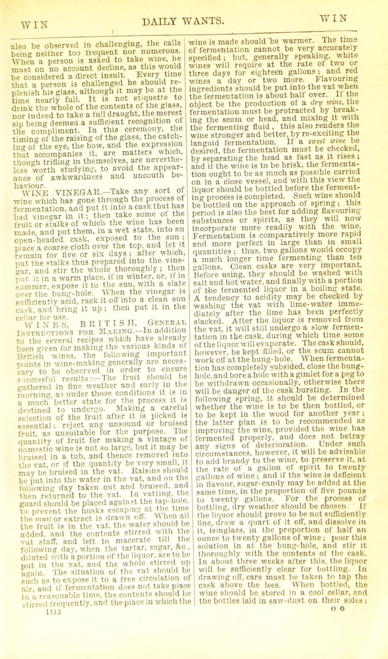 also be observed in challenging, the calls being neither too frequent nor numerous. When a person is asked to take wine, he must on no account decline, as this would be considered a direct insult. Every time that a person is challenged he should re- plenish his glass, although it may be at the time nearly full. It is not etiquette to drink the whole of the contents of the glass, nor indeed to take a full draught, the merest sip being deemed, a. suflBcient recognition ol the compliment. In this ceremony, the timing of the raising of the glass, the catch- ini' ot the eye, the bow, and the expressum that accompanies it, are matters which, though trifling in themselves, are neverthe- less worth studying, to avoid the appear- ance of awkwardness and uncouth be- haviour. „ , i WINE VINEGAR.—Take any sort of wine which has gone through the process ot fermentation, and put it into a cask that has liad vinegar in it; then take some of the fruit or stalks of which the wine has been made, and put them, in a wet state, into an open-headed cask, exposed to the sun; place a coarse cloth over the top, and remain for five or six days ; after which, put the stalks thus prepared into the vine- gar, and stir the whole thoroughly ; then put. it in a warm place, if in winter, or, if m summer, expose it to the sun, with a slate over the bung-hole. When the vinegar is giiirieiently acid, rack it off into a clean sun cu.-k. and bring it up; then put it m the cellar for use. „ „ WINE .S. BRITISH, GENF.nAP IxsTKUCTiONS FOR JlI.VKiNG. In addition to the several recipes which have already been given for making the variou.s kinds ot Britisli wines, the following important points in wine-making generally are neces- sary to be observed in order to ensure «‘icce.-isful re.^ults : — The fruit should be gathered in fine weather and early in the morning, as under those conditions it is in a much better state for the process it is destined to undergo. Making a careful selection of the fruit after it is picked is essential; reject any unsound or bruised fruit as unsuitable for the purpose. Ihe quantity of fruit for making a vintage of riomestic wine is not so large, but it may be bruised in a tub, and thence removed into the vat, or if the quantity be very small, it may be bruised in the vat. Raisins should be put into the water in the vat, and on the following day taken out and bruised, and then returned to the vat. In vatting, the guard should be placed against the lap-hole, to prevent the tiusks escaping at the time the must or extract is drawn ofl. lien an the fruit is in the vat, the water should be added, and the contents stirred with the vat staff, and left to macerate till tlie following day, when the tartar, sugar, &c., diluted with a portion of the liquor, are to be put in the vat, and the whole stirred up again. The situation of the vat should be such as to expose it to a free circulation of air and if ferincntation docs not take plane ill a reasonable time, the contents should he tlirred f requently, and the place in wliich the 1U3 wine is made should be warmer. The time of fermentation cannot be very accurately specified; but, generally speaking, white wines will require at the rate ot two or three days for eighteen gallons; and red wines a day or two more. Flavouring Ingredients should be put into the vat when the fermentation is about half over. It the object be the production of a drv wine, the fermentation must be protracted by break- ing the scum or head, and mixing it with the fermenting fluid , this also renders the wine stronger and better, by re-exciting the languid fermentation. If a sweet wine be desired, the fermentation must be checked, by separating the head as fast as it rises ; and if the wine is to be brisk, the fermenta- tion ought to be as much as possible carried on in a close vessel, and with this view the liquor should be bottled before the ferment- ing process is completed. Such wine should be bottled on the approach of spring ; this period is also the best for adding flavouring substances or spirits, as they will now incorporate more readily with the wine. Fermentation is comparatively more rapid and more perfect in large than in small quantities ; thus, two gallons would occupy a much longer time fermenting than ten gallons. Clean casks are very important Before using, they should be washed with salt and hot water, and finally with a portion of the fermented liquor in a boiling state. A tendency to acidity may be checked by washing the vat with lime-water imme- diately after the lime has been perfectly slacked. After the liquor is removed from the vat, it will still undergo a slow fermen- tation in the cask, during which time some of the liquor will evaporate. The cask should, however, be kept filled, or the scum cannot work off at the bung-hole. When fermenta- tion has completely subsided, close the bung- hole, and bore a hole with a gimlet for a peg to be withdrawn occasionally, otherwise there will be danger of the cask bursting. In the following spring, it should be determined whether the wine is to be then bottled, or to be kept in the wood for another year; the latter plan is to be recommended as improving the wine, provided the wine has fermented properly, and does not betray any signs of deterioration. Under such circumstances, however, it will be advisable to add brandy to the wine, to preserve it, at the rate of a gallon of spirit to twenty gallons of wine ; and if the wine is deficient in flavour, sugar-candy may be added at the same time, in the proportion of live pounds to twenty gallons. For the process of bottling, dry weather should be chosen. If the liquor should prove to be not siilllciently line, draw a quart of it off, and dissolve in it, isinglass, in the proportion of half an ounce to twenty gallons of wine ; pour this solution in at the bung-hole, and stir it thoroughly with the contents of the cask. In about three weeks alter this, the liquor will lie sufficiently clear for bottling. In drawing oil', care must be taken to tap the cask above the lees. AVhen bottled, the wine should be stored in a cool cellar, and the bottles laid in saw-dust on their sides: o o