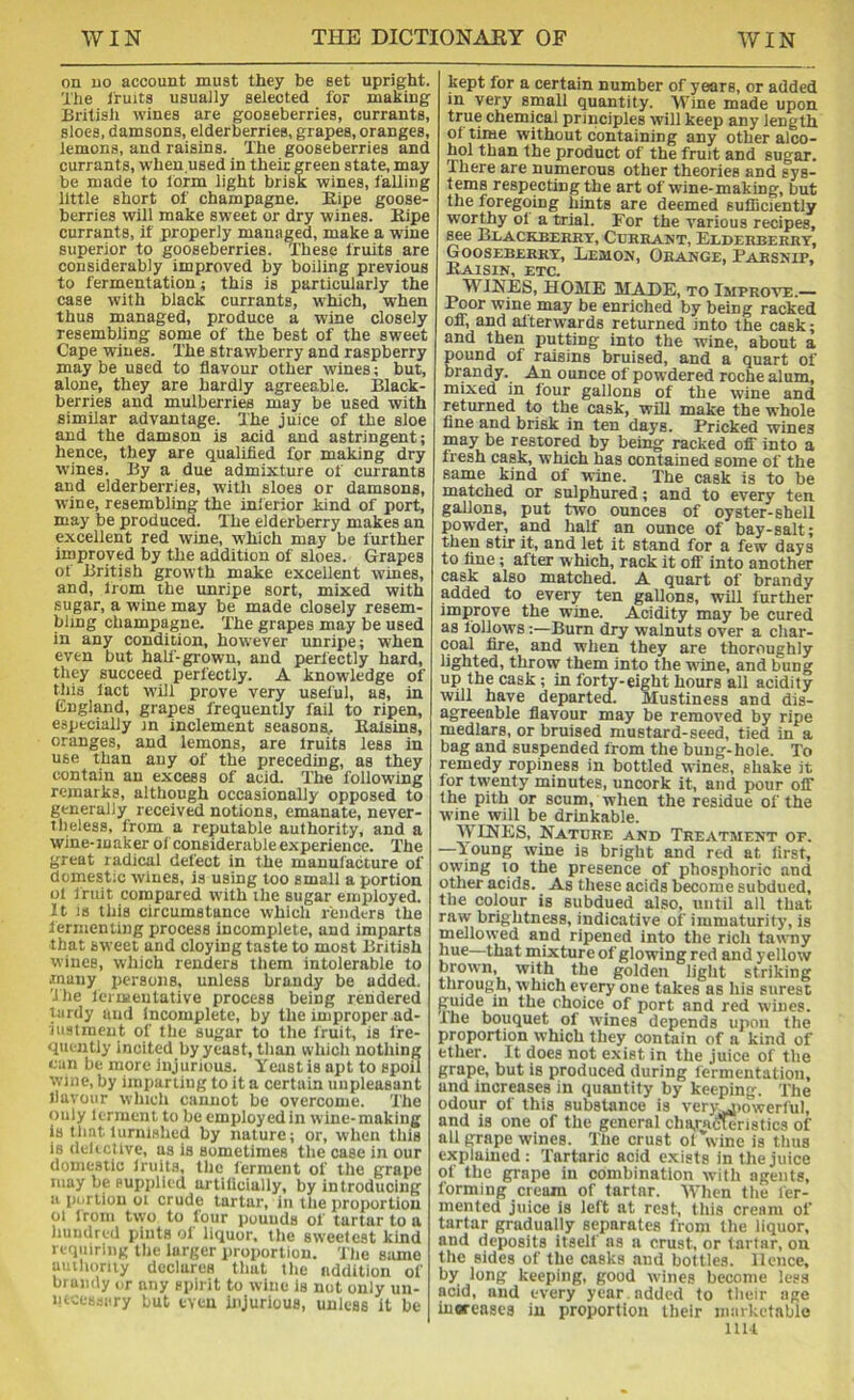 on no account must they be set upright. The Iruits usually selected for making British wines are gooseberries, currants, sloes, damsons, elderberries, grapes, oranges, lemons, and raisins. The gooseberries and currants, when.used in their green state, may be made to form light brisk wines, falling little short of champagne. Kipe goose- berries will make sweet or dry wines. Kipe currants, if properly managed, make a wine superior to gooseberries. These fruits are considerably improved by boiling previous to fermentation; this is particularly the case with black currants, which, when thus managed, produce a wine closely resembling some of the best of the sweet Cape wines. The strawberry and raspberry may be used to flavour other wines; but, alone, they are hardly agreeable. Black- berries and mulberries may be used with similar advantage. The juice of the sloe and the damson is acid and astringent; hence, they are qualified for making dry wines. By a due admixture of currants and elderberries, with sloes or damsons, wine, resembling the inferior kind of port, may be produced. The elderberry makes an excellent red wine, which may be further improved by the addition of sloes. Grapes of British growth make excellent wines, and, irom the unripe sort, mixed with sugar, a wine may be made closely resem- bling champagne. The grapes may be used in any condition, however unripe; when even but hah-grown, and perfectly hard, they succeed perfectly. A knowledge of this tact M'ill prove very useful, as, in England, grapes frequently fail to ripen, especially m inclement seasons.. Raisins, oranges, and lemons, are truits less in use than any of the preceding, as they contain an excess of acid. The following remarks, although occasionally opposed to generally received notions, emanate, never- TlielesB, from a reputable authority, and a wine-maker of considerable experience. The great radical defect in the manufacture of domestic wines, is using too small a portion ol fruit compared with the sugar employed. It is this circumstance which renders the fermenting process incomplete, and imparts that sweet and cloying taste to most British wines, which renders them intolerable to many persons, unless brandy be added. 'Jhe lertBenlative process being rendered lardy and incomplete, by the improper ad- iustmeut of the sugar to the fruit, is fre- quently incited by yeast, than which nothing can be more injurious. Yeast is apt to spoil wine, by imparting to it a certain unpleasant flavour which cannot be overcome. The only Icrraenl to be employed in wine-making is that lurnlshed by nature; or, when this is dclicUve, as is sometimes the case in our domestic Iruits, the ferment of the grape may be supplied arliflcially, by introducing it iiurliou ol crude tartar, in the proportion ol Irom two to lour pouuds of tartar to a huudred pints ol liquor, the sweetest kind requiring the larger proportion. The same uiuhoniy declares that the addition of brandy or any spirit to wine is not only un- lu■ce^.>sry but eveu injurious, unless it be kept for a certain number of years, or added in very small quantity. Wine made upon true chemical principles will keep any length ot time without containing any other alco- hol than the product of the fruit and sugar. There are numerous other theories and sys- tems respecting the art of wine-making, but the foregoing hints are deemed sufficiently worthy ol a trial. For the various recipes, ^e Blackberry, Currant, Elderberry, Gooseberry, Lemon, Orange, Parsnip, Raisin, etc. WINES, HOME MADE, to Improve.— Poor wine may be enriched by being racked oflr, and afterwards returned into the cask; and then putting into the wine, about a pound of raisins bruised, and a quart of brandy. An ounce of powdered roche alum, mixed in four gallons of the wine and returned to the cask, will make the whole fine and brisk in ten days. Pricked wines may be restored by being racked OS' into a fresh cask, which has contained some of the same kind of wine. The cask is to be matched or sulphured; and to every ten gallons, put two ounces of oyster-shell powder, and half an ounce of bay-salt; then stir it, and let it stand for a few days to line; after which, rack it ofi^ into another cask also matched. A quart of brandy added to every ten gallons, will further improve the wine. Acidity may be cured as follows:—Burn dry walnuts over a cliar- coal fire, and when they are thoroughly lighted, throw them into the wine, and bung up the cask; in forty-eight hours all acidity will have departea. Mustiness and dis- agreeable flavour may be removed by ripe medlars, or bruised mustard-seed, tied in a bag and suspended from the bung-hole. To remedy ropiness in bottled wines, shake it for twenty minutes, uncork it, and pour olT the pith or scum, when the residue of the wine will be drinkable. WINES, Nature and Treatment of. —Young wdne is bright and red at first, ow'ing to the presence of phosphoric and other acids. As these acids become subdued, the colour is subdued also, until all that raw brightness, indicative of immaturity, is mellowed and ripened into the rich tawny hue—that mixture of glowing red and yellow brown, with the golden light striking through, which every one takes as his surest guide in the choice of port and red wines. Ihe bouquet of wines depends upon the proportion which they contain of a kind of ether. It does not exist in the juice of the grape, but is produced during fermentation, and increases in quantity by keeping. The odour of this substance is very^iowerful, and is one of the general characteristics of all grape wines. The crust otVine is thus explained: Tartaric acid exists in the juice of the grape in combination with agents, forming cream of tartar. When ttie fer- mented juice is left at rest, this cream of tartar gradually separates from the liquor, and deposits itself as a crust, or tartar, on the sides of the casks and bottles. Hence, by long keeping, good wines become less acid, and every year added to their age increases in proportion their marketable nil