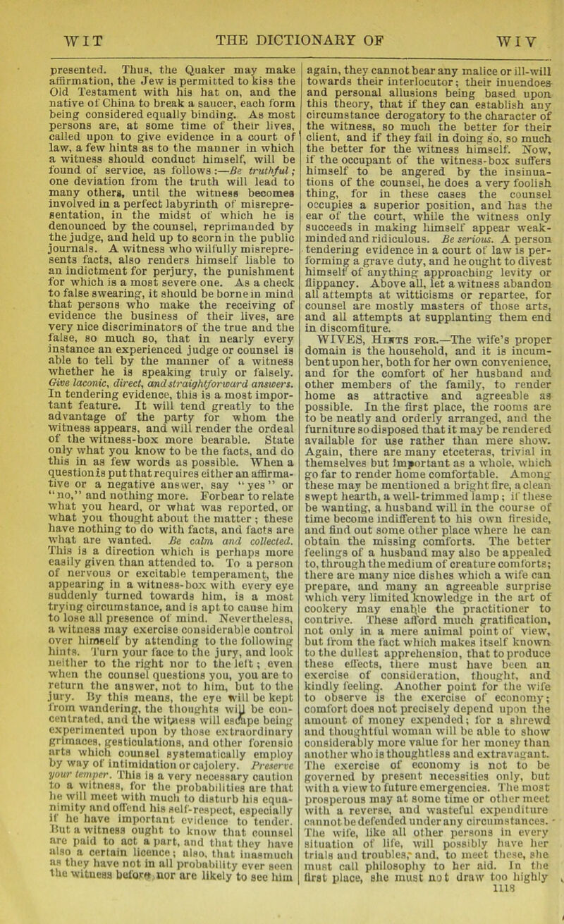 presented. Thus, the Quaker may make affirmation, the Jew is permitted to kiss the Old Testament with his hat on, and the native of China to break a saucer, each form being considered equally binding. As most persons are, at some time of their lives, called upon to give evidence in a court of law, a few hints as to the manner in which a witness should conduct himself, will be found of service, as follows :—Be truthful; one deviation from the truth will lead to many others, until the witness becomes involved in a perfect labyrinth of misrepre- sentation, in the midst of which he is denounced by the counsel, reprimanded by the judge, and held up to scorn in the public journals, A witness who wilfully misrepre- sents facts, also renders himself liable to an indictment for perjury, the punishment for which is a most severe one. As a check to false swearing, it should be borne in mind that persons who make the receiving of evidence the business of their lives, are very nice discriminators of the true and the false, so much so, that in nearly every instance an experienced judge or counsel is able to tell by the manner of a witness whether he is speaking truly or falsely. Give laconic, direct, and straightforward answei's. In tendering evidence, this is a most impor- tant feature. It will tend greatly to the advantage of the party for whom the witness appears, and will render the ordeal of the witness-box more bearable. State only what you know to be the facts, and do this in as few words as possible. When a questionis put that requires either an affirma- tive or a negative answer, say “yes” or ” no,” and nothing more. Forbear to relate what you heard, or what was reported, or what you thought about the matter ; these have nothing to do with facts, and facts are what are vvanted. Be calm and collected. This is a direction which is perhaps more easily given than attended to. To a person of nervous or excitable temperament, the appearing in a witness-box with every eye suddenly turned towards him, is a most trying circumstance, and is apt to cause him to lose all presence of mind. Nevertheless, a witness may exercise considerable control over liifTMelf by attending to the following hints. Turn your face to the jury, and look neither to the right nor to the lelt; even when the counsel questions you, you are to return the answer, not to him, but to the jury. Hy this means, the eye will be kept from wandering, the thoughts wiU be con- centrated, and the witness will escape being experimented upon by those extraordinary grimaces, gesticulations, and other forensic arts which counsel systematically employ by way of intimidation or cajolery. Preserve your temper. This is a very necessary caution to a \yitness, for the probabilities are that lie \vill meet with much to disturb his equa- nimity and offend his self-respect, especially if he have important evidence to tender. But a witness ought to know that counsel are paid to act a part, and tlnit they have also a certain licence; also, that inasmuch as they have not in all probability ever seen the witness before nor are likely to see him I again, they cannot bear any malice or ill-will towards their interlocutor; their inuendoes and personal allusions being based upon this theory, that if they can establish any circumstance derogatory to the character of the witness, so much the better for their client, and if they fail in doing so, so much the better for the witness himself. Now, if the occupant of the witness-box suffers himself to be angered by the insinua- tions of the counsel, he does a very foolish thing, for in these cases the counsel occupies a superior position, and has the ear of the court, while the witness only succeeds in making himself appear weak- minded and ridiculous. Be serious. A person tendering evidence in a court of law is per- forming a grave duty, and he ought to divest himself of anything approaching levity or flippancy. Above all, let a witness abandon all attempts at witticisms or repartee, for counsel are mostly masters of those arts, and all attempts at supplanting them end in discomfiture. WIVES, Hiitts for.—The wife’s proper domain is the household, and it is incum- bent upon her, both for her own convenience, and for the comfort of her husband and other members of the family, to render home as attractive and agreeable as possible. In the first place, the rooms are to be neatly and orderly arranged, and the furniture so disposed that it may be rendered available for use rather than mere show. Again, there are many etceteras, trivial in themselves but Important as a whole, which go far to render home comfortable. Among these may be mentioned a bright fire, a clean swept hearth, a well-trimmed Tamp; if these be wanting, a husband will in the course of time become indifferent to his own fireside, and find out some other place where he can obtain the missing comforts. The better feelings of a husband may also be appealed to, through the medium of creature comforts; there are many nice dishes which a wife can prepare, and many an agreeable surprise which very limited knowledge in the art of cookery may enable the practitioner to contrive. These attbrd much gratification, not only in a mere animal point of view, but from the fact which makes itself known to the dullest apprehension, that to produce these effects, there must have been an exercise of consideration, thouglit, and kindly feeling. Another point for the wife to observe is the exercise of economy; comfort does not precisely depend upon the amount of money expended; for a shrewd and thoughtful woman will be able to show considerably more value for her money than another who is thoughtless and extravagant. The exercise of economy is not to be governed by present necessities only, but with a view to future emergencies. The most prosperous may at some time or other meet with a reverse, and wasteful expenditure cannot be defended under any circumstunces. • The wife, like all other jiersons in every situation of life, will possibly have her trials and troubles,'and, to meet the.se, she must call philosophy to her aid. In the first place, slie must not draw too highly UlS