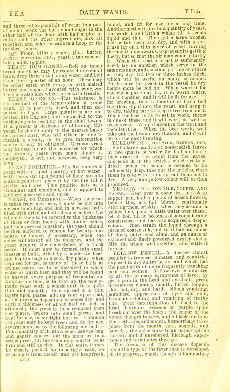 YEL and three tablespoonfuls of yeast, in a pint of milk ; v/ork the butter and sugar in the other half of the flour with half a pint of milk; add the other ingredients, mix all together, and bake the cake in a hoop or tin for three hours. , ^ Flour, 2jlbs.; sugar, ilb.; butter, 10O23.; currants, 4lbs.; yeast, 3 tablespoon- fuls ; milk, IJ pint. YEAST DU3IPLINGS.—Roll as much bread-dough as may be required into small balls, drop'them into boiling water, and boil them for a quarter of an hour. These may be either eaten with gravy, or with melted butter and sugar, flavoured with wine, &c. They are also nice when eaten with treacle. YEAST, GERMAN.—This substance is the product of the fermentation of grape wine. It is partially dried, and then ex- ported in bags. Large quantities are im- ported into England, and forwarded to the various agents residing in the chiet towns. If a person is desirous of obtaining this yeast, he should apply to the nearest baker or confectioner, who will either be able to iurnish a supply, or to give information where it may be obtained. German yeast may be used for all the purposes lor which the ordinary yeast from malt liquor is employed; it will not, however, keep very long. YEAST POULTICE.—Mix five ounces of yeast with an equal quantity of hot water; with these, stir up a pound of flour, so as to make a poultice ; place it by the fire till it swells, and use. This poultice acts as a stimulant and emollient, and is applied to indolent abscesses and sores. YEAST, TO Preserve.—When the yeast is taken from new beer, it must be put into a clean linen bag, and laid in a vessel half- tilled with dried and sifted wood-ashes ; the whole is then to be covered to the thickness of three or four inches with similar ashes, and then pressed together; the yeast should be then suffered to remain for twenty-four hours, or longer, if necessary, when the ashes will absorb all the moisture, and the yeast acquire the consistence of a thick paste. It must now be formed into small masses or balls, dried by a moderate heat, 1 and kept in bags in a cool, dry place ; when I required for use, as many of these balls as I are necessary, are to be dissolved in warm ! water or warm beer, and they will be found I to answer every purpose of fermentation. Another method, is to beat up the newly- made yeast with a whisk until it is quite thin and smooth; then spread it in tliin layers upon plates, adding coat upon coat, as the previous depositary becomes dry, and until a thickness of about half an inch is attained; the yeast is then removed from the plates, broken into small pieces, and kept for use, in air-tight bottles. Common ale yeast may be kept fresh and fit for use, several months, by the following method : — Put a quantity of it into a close canvas bag, and gently squeeze out the moisture in a screw press, till the remaining matter be as firm and stiff as clay. In this state, it may be closely packed up in a tight cask, for securing it from thealr, and will keep fresh, 1133 sound, and fit for use for a long time. Another method is to stir a quantity of yeast, and work it well with a whisk till it seems liquid and thin. Then get a large wooden dish or tub, clean and dry, and with a soft brush lay on a thin layer of yeast, turning the mouth downwards, to prevent its getting dusty, but so that the air may come in to dry it. When that coat of crust is sufficiently dried, lay on another, which serve in the same manner, and continue putting on others as they dry, till two or three inches thick, which will be useful on many occasions. But be sure the yeast in the vessel be dry before more be laid on. When wanted for use, cut a piece out, lay it in warm water, stir it together, and it will be fit for use. If for brewing, take a haudiul of birch tied together, dip it into the yeast, and hang it to dry, taking care to keep it free from dust. When the beer is fit to set to work, throw- in one of these, and it wili work as well as fresh yeast. Whip it about in the wort and then let it lie. When the beer works well take out the broom, dry it again, and it will do for the next brewing. YELLOW DYE, for Silk, Ribbon, etc. —Boil a large hancilul of horseradish leaves in two quarts of water for half an hour ; then drain off the liquid from the leaves, and soak in it the articles which are to be dried; when the colour is deemed to be sufficiently deep, take out the articles, rinse them in cold -water, and spread them out to dry. A very fine yellow colour wiU be thus produced. YELLOW DYE, FOR Silk, Stuffs, and Paper.—Heat over a clear tire, in a clean copper pan, half a pound of acacia flowers, before they are full blown; continually stirring them briskly ; when they assume a yellow hue, pour a little water over them ; let it boil till it becomes of a considerable consistence, and has also acquired a deeper colour. Then strain the liquid through a piece of coarse silk, add to it half an ounce of finely pulverized alum, and an ounce of calcined and finely powdered oyster shells. Mix the whole well together, and bottle it for use. YELLOW FEVER.—A disease almost peculiar to tropical climates, and countries exposed to dry sultry heats, and which has the peculiarity of more frequently attacking men than women. Yellow fever is indicated by all the primary symptoms of fever, by reat pain in the head and eye-balls, great rowsiness, clammy mouth, furred tongue, skin hot, dry, and hard; bilious vomiting, jaundiced appearance of eyes and skin, li-equent retching and vomiting of frothy bile; great determination of blood to the head, delirium; pelechiw or purple spots break out over the body; the colour ol the vomit changes to black, and a black fur lines the teeth, lip.s, and mouth, hajmorrhage takes lace from the mouth, ears, nostrils, and owels ; the pulse sinks to an imperceplible thread; and if unrelieved, hiccough super- venes and terminates the case. The treatment of this disease depends upon the type of the fever that is developed in its progress, which though iallammatory