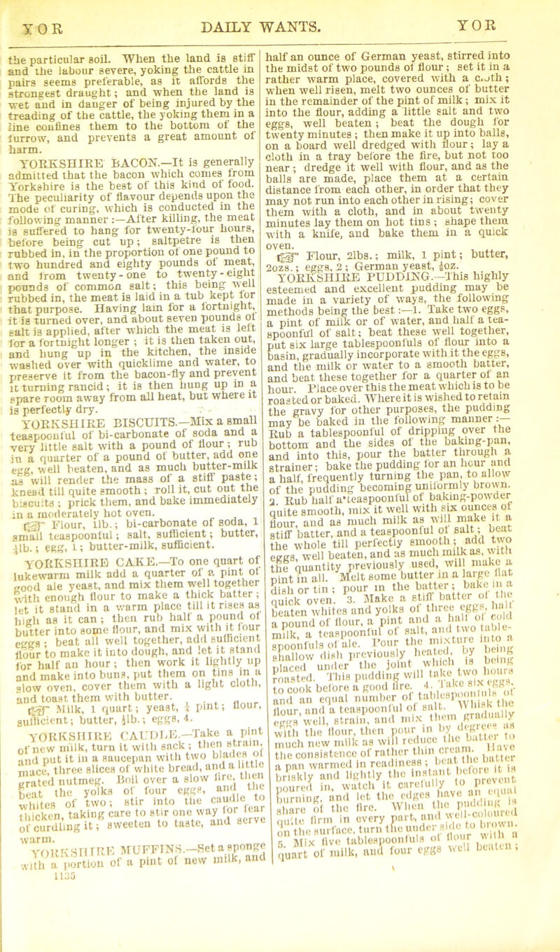 the particular soil. When the land is stiff and the labour severe, yoking the cattle in pairs seems preferable, as it affords the strongest draught; and when the land is wet a'nd in danger of being injured by the treading of the cattle, the yoking them in a line coniines them to the bottom of the furrow, and prevents a great amount of harm. YORKSHIRE BACON.—It is generally admitted that the bacon which conies from Yorkshire is the best of this kind of food. The peculiarity of flavour depends upon the mode of curing, which is conducted in the following manner After killing, the meat is suffered to hang for twenty-four hours, before being cut up; saltpetre is then rubbed in, in the proportion of one pound to two hundred and eighty pounds ol meat, and from twenty-one to twenty-eight pounds of common salt; this being well rubbed in, the meat is laid in a tub kept lor that purpose. Having lain for a fortnight, it is turned over, and about seven pounds ot salt is applied, after which the meat is lelt for a fortnight longer ; it is then taken out, and hung up in the kitchen, the inside washed over with quicklime and water, to preserve it from the bacon-fly and prevent It turning rancid; it is then hung up in a spare room away from all heat, but where it is perfectly dry. YORKSHIRE BISCUITS.—Mix a small teaspoouful of bi-carbonate of soda and a very little salt with a pound of flour-; rub in a quarter of a pound of butter, add one egg, well beaten, and as much butter-milk as will render the mass of a still paste; knead till quite smooth ; roll it, cut out the biscuits ; prick them, and bake immediately in a moderately hot oven. Flour, lib.; bi-carboiiate of soda, 1 sni'all teaspoonlul; salt, suflicient; butter, 41b.; egg, 1; butter-milk, suflicient. YORKSHIRE CAKE.—To one quart of lukewarm milk add a quarter ol a pint ol good ale yeast, and mix them well together with enough flour to make a thick batter; let it stand in a warm place till it rises as bigli as it can ; then rub hall a pound ol butter into some flour, and mi-x with it four- eggs ; beat all well together, add sufficient flour to make it into dough, and let it stand for half an hour ; tlien work it liglitly up and make into bun.s, put them on tins in a alow oven, cover them with a light cloth, and toast them with butter. fJQ- Milk, 1 quart; yeast, % pint; flour, auAicient; butter, }lb.; eggs, 4. YOKKSHIRE CAI.TJI-E.—Take a pint of new milk, turn it with sack; theri strain. Snil put it ih u flaucepan with two mace, three slices of white bread, and a httlc eraU'd nutmeg. Boil over a slow lire, then 00^1 the yolks of four eggs, and ti e whites of two; stir into the caudle to thicken, taking care to stir of curdling it; sweeten to taste, and serve warm. YOKKSII IKH MUFFINS.-Het a sponge ,vith a portion of a pint of new milk, and ii:;5 half an ounce of German yeast, stirred into the midst of two pounds of flour; set it in a rather warm place, covered with a c.oth; when well risen, melt two ounces of butter in the remainder of the pint of milk; mix it into the flour, adding a little salt and tvyo eggs, well beaten; beat the dough for twenty minutes ; then make it up into balls, on a board well dredged with flour; lay a cloth in a tray before the fire, but not too near; dredge it well with flour, and as the balls are made, place them at a certain distance from each other, in order that they may not run into each other in rising; cover them with a cloth, and in about twenty minutes lay them on hot tins ; shape them with a knife, and bake them in a quick oven. ^ Flour, 2lbs.; milk, 1 pint; butter, 2ozs.; eggs, 2 ; German yeast, ioz. YOKKSHIRE PUDDING.—This highly esteemed and excellent pudding may be made in a variety of ways, the following methods being the best1. Take two eggs, a pint of milk or of water, and half a tea- spoonful of salt; beat these well together, put six large tablespoonfuls of flour into a basin, gradually incorporate with it the eggs, and the milk or water to a smooth batter, and beat these together for a quarter ol an hour Place over this the meat which is to be roasted or baked. Where it is wished to retain the gravy for other purposes, the pudding may be baked in the following manner :— Rub a tablespoonful of dripping over the bottom and the sides of the baking-ijan, and into this, pour the batter through a strainer; bake the pudding for an hour and a half, frequently turning the pan, to allow of the pudding becoming uniformly brown. 2 Rub half a'teaspoonful of baking-pow-der quite smooth, mix it well with sU ounces of flour, and as much milk as will make it a stiff batter, and a teaspoonlul ol salt; beat the whole till perfectly smooth; add two eggs, well beaten, and us much milk as, with the quantity previously used, wil ‘Ac if Pint in all. Mdt some butter in a large ll.it dish or tin ; pour in the batter; bake ii‘a quick oven. 3. Make a still batter 'v. beaten whites and yolks of ^ a pound of flour, a pint and a hall mVlk a teaspoonlul of salt, and two able- S<i.“ This puddh.]^ will flour, and a teaspoonlul ol 8‘f ''' py eggs well, strain, and mix . wilti the Hour, then pour ''V 'V,.,. „ much new milk as will reduce ’ the consistence of rather ’ unin.,. a pan warmed in readiness ; biat the built a pan warnicu m ic.iuiu^no , iwCnn* it br'iskly and lightly the I';-; ent iimired ill watc 1 it ciirelully lo prtvn u