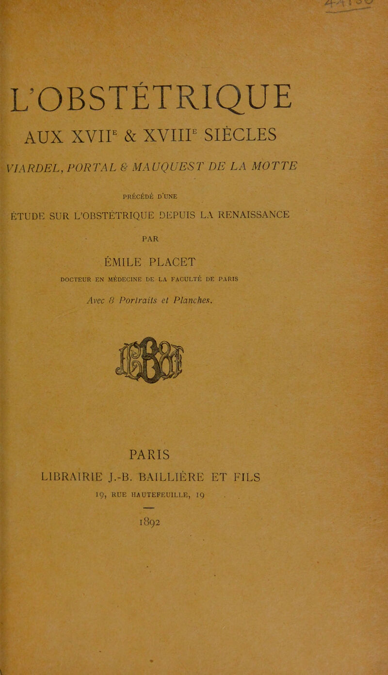 L’OBSTÉTRIQUE AUX XVIIe & XVIIIe SIÈCLES VIARDEL, PORT AL & MAUQUEST DE LA MOTTE PRÉCÉDÉ DUNE ÉTUDE SUR L’OBSTÉTRIQUE DEPUIS LA RENAISSANCE PAR ÉMILE PLACET DOCTEUR EN MÉDECINE DE LA FACULTÉ DE PARIS Avec 8 Portraits et Planches. PARIS LIBRAIRIE J.-B. BAILLIÈRE ET FILS ÎÇ, RUE IIA UTEFEUILLE, 19 1892