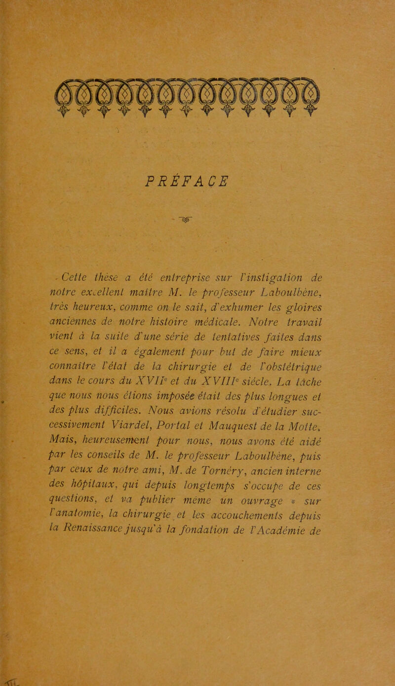 PRÉFACE ~w ■ Cette thèse a été entreprise sur /’instigation de notre excellent maître M. le professeur Laboulbène, très heureux, comme on le sait, d'exhumer les gloires anciennes de notre histoire médicale. Notre travail vient à la suite d'une série de tentatives faites dans ce sens, et il a également pour but de faire mieux connaître l'état de la chirurgie et de l'obstétrique dans le cours du XVII0 et du XVIIIe siècle. La lâche que nous nous étions imposée était des plus longues et des plus difficiles. Nous avions résolu d'étudier suc- cessivement Viardel, Portai et Mauquest de la Motte. Mais, heureusement pour nous, nous avons été aidé par les conseils de M. le professeur Laboulbène, puis par ceux de notre ami, M. de Tornéry, ancien interne des hôpitaux, qui depuis longtemps s'occupe de ces questions, et va publier même un ouvrage « sur l anatomie, la chirurgie et les accouchements depuis