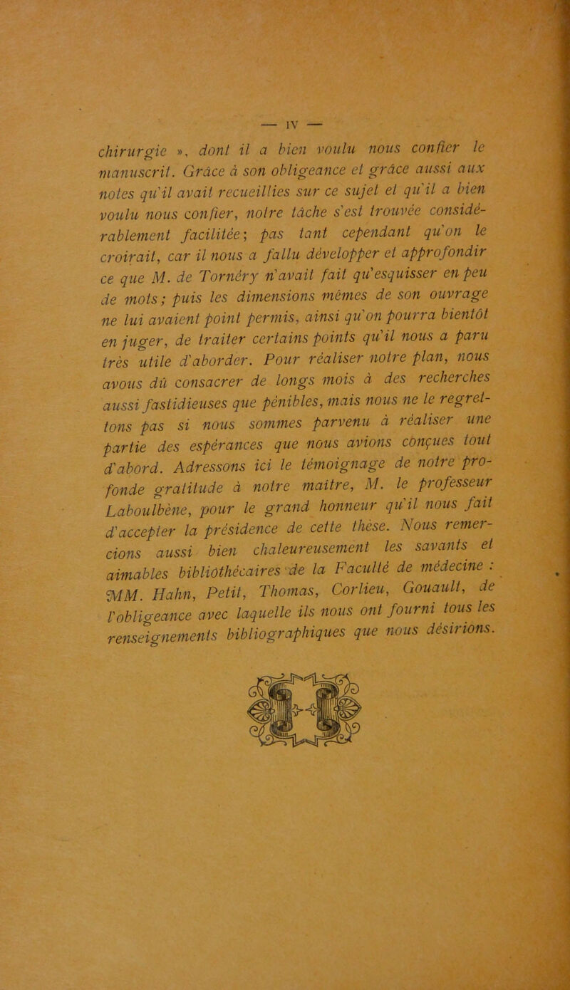 chirurgie », dont il ci bien voulu nous confier le manuscrit. Grâce à son obligeance et grâce aussi aux notes qu'il avait recueillies sur ce sujet et qu'il a bien voulu nous confier, notre tâche s'est trouvée considé- rablement facilitée; pas tant cependant qu'un le croirait, car il nous a fallu développer et approfondir ce que M. de Tornèry n'avait fait qu'esquisser en peu de mots; puis les dimensions mêmes de son ouvrage ne lui avaient point permis, ainsi qu'on pourra bientôt en juger, de traiter certains points qu'il nous a paru très utile d'aborder. Pour réaliser notre plan, nous avons dû consacrer de longs mois à des recherches aussi fastidieuses que pénibles, mais nous ne le regret- tons pas si nous sommes parvenu à réaliser une partie des espérances que nous avions conçues tout d'abord. Adressons ici le témoignage de notre pro- fonde gratitude à notre maître, M. le professeur Laboulbène, pour le grand honneur qu'il nous fait d'accepter la présidence de cette thèse. Nous remer- cions aussi bien chaleureusement les savants et aimables bibliothécaires de la Faculté de médecine : AiM. Hahn, Petit, Thomas, Corlieu, Gouaull, de l'obligeance avec laquelle ils nous ont fourni tous les renseignements bibliographiques que nous desirions.