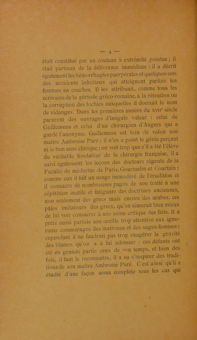 était constitué par un couteau à extrémité pointue, il étail partisan de la délivrance immédiate : il a décrit également les hémorrhagies puerpérales et quelques-uns des accidents infectieux qui atteignent parfois les femmes en couches. Il les attribuait, comme tous les écrivains de la période gréco-romaine, à la rétention ou la corruption des lochies auxquelles il donnait le nom de vidanges. Dans les premières années du xvne siècle parurent des ouvrages d’inégale valeur : celui de Guillemeau et celui d’un chirurgien d’Angers qui a gardé l’anonyme. Guillemeau est loin de, valoir son maître Ambroise Paré ; il n’en a point le génie perçant ni le bon sens clinique ; on voit trop que s’il a été l’élève du véritable fondateur de la chirurgie française, il a suivi également les leçons des docteurs régents de la Faculté de médecine de Paris, Gourmelin et Courtain ; connue eux il fait un usage immodéré de l’érudition et il consacre de nombreuses pages de son traité a une répétition inutile et fatigante des doctrines anciennes, non seulement des grecs mais encore des arabes, ces pâles imitateurs des grecs, qu’on aimerait bien mieux de lui voir consacrer à une saine critique des faits. 11 a prêté aussi parfois une oreille trop attentive aux igno- rants commérages des matrones et des sages-femmes ; cependant il ne faudrait pas trop exagérer la gravite des blâmes qu’on a à lui adresser : ces défauts ont été en grande partie ceux de *on temps, et bien des fois, il faut le reconnaître, il a su s'inspirer des tradi- tionsde son maître Ambroise Paré. C’est ainsi qu il a étudié d’une façon assez complète tous les cas qui I