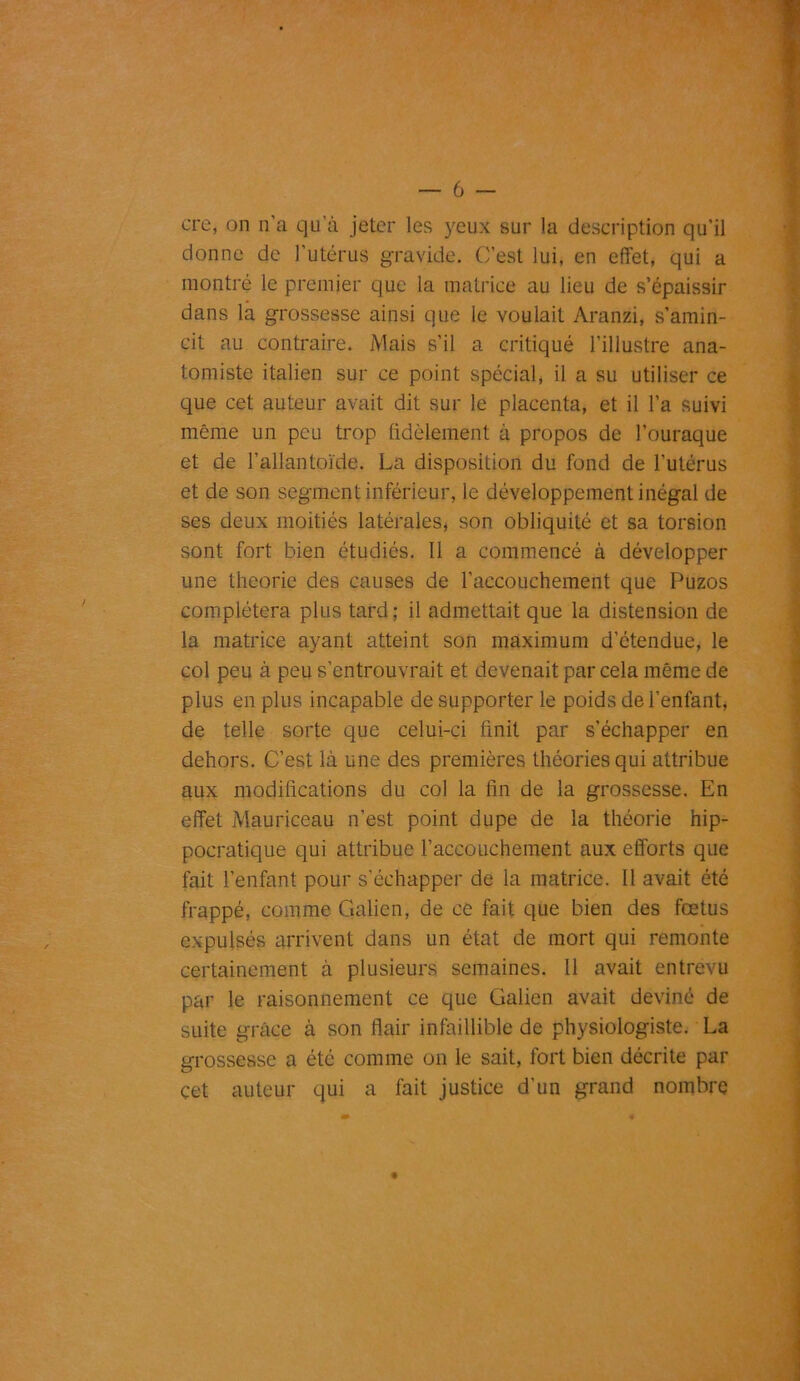 — 6 cre, on n'a qu’à jeter les yeux sur la description qu’il donne de l'utérus gravide. C’est lui, en effet, qui a montré le premier que la matrice au lieu de s’épaissir dans la grossesse ainsi que le voulait Aranzi, s’amin- cit au contraire. Mais s’il a critiqué l’illustre ana- tomiste italien sur ce point spécial, il a su utiliser ce que cet auteur avait dit sur le placenta, et il l’a suivi même un peu trop fidèlement à propos de l’ouraque et de l’allantoïde. La disposition du fond de l'utérus et de son segment inférieur, le développement inégal de ses deux moitiés latérales, son obliquité et sa torsion sont fort bien étudiés. 11 a commencé à développer une théorie des causes de l’accouchement que Puzos complétera plus tard; il admettait que la distension de la matrice ayant atteint son maximum d’étendue, le col peu à peu s’entrouvrait et devenait par cela même de plus en plus incapable de supporter le poids de l’enfant, de telle sorte que celui-ci finit par s’échapper en dehors. C’est là une des premières théories qui attribue aux modifications du col la fin de la grossesse. En effet Mauriceau n’est point dupe de la théorie hip- pocratique qui attribue l’accouchement aux efforts que fait l’enfant pour s’échapper de la matrice. Il avait été frappé, comme Galien, de ce fait que bien des fœtus expulsés arrivent dans un état de mort qui remonte certainement à plusieurs semaines. 11 avait entrevu par le raisonnement ce que Galien avait deviné de suite grâce à son flair infaillible de physiologiste. La grossesse a été comme on le sait, fort bien décrite par çet auteur qui a fait justice d'un grand nombre
