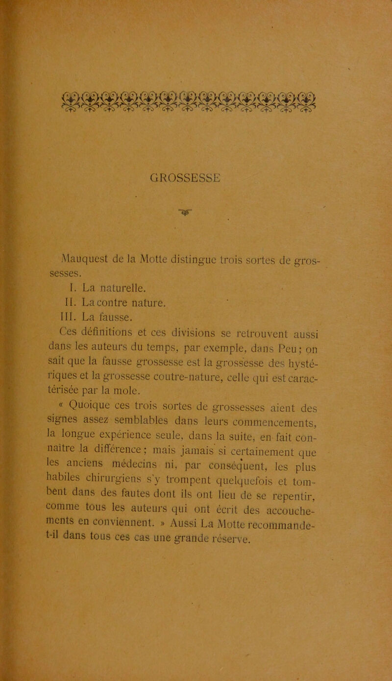 GROSSESSE ■èjF Mauquest de la Motte distingue trois sortes de gros- sesses. I. La naturelle. II. La contre nature. III. La fausse. Ces définitions et ces divisions se retrouvent aussi dans les auteurs du temps, par exemple, dans Peu; on sait que la fausse grossesse est la grossesse des hysté- riques et la grossesse coutre-nature, celle qui est carac- térisée par la mole. « Quoique ces trois sortes de grossesses aient des signes assez semblables dans leurs commencements, la longue expérience seule, dans la suite, en fait con- naitre la différence; mais jamais si certainement que les anciens médecins ni, par conséquent, les plus habiles chirurgiens s y trompent quelquefois et tom- bent dans des fautes dont ils ont lieu de se repentir, comme tous les auteurs qui ont écrit des accouche- ments en conviennent. » Aussi La Motte recommande- t-il dans tous ces cas une grande réserve.