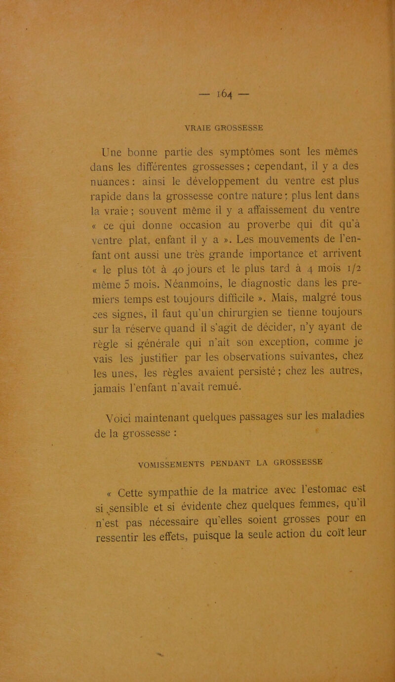 VRAIE GROSSESSE Une bonne partie des symptômes sont les mêmes dans les différentes grossesses ; cependant, il y a des nuances : ainsi le développement du ventre est plus rapide dans la grossesse contre nature; plus lent dans la vraie ; souvent même il y a affaissement du ventre « ce qui donne occasion au proverbe qui dit qu'à ventre plat, enfant il y a ». Les mouvements de l’en- fant ont aussi une très grande importance et arrivent « le plus tôt à 40 jours et le plus tard à 4 mois 1/2 même 5 mois. Néanmoins, le diagnostic dans les pre- miers temps est toujours difficile ». Mais, malgré tous ces signes, il faut qu’un chirurgien se tienne toujours sur la réserve quand il s’agit de décider, n’y ayant de règle si générale qui n’ait son exception, comme je vais les justifier par les observations suivantes, chez les unes, les règles avaient persisté ; chez les autres, jamais l’enfant n’avait remué. Voici maintenant quelques passages sur les maladies de la grossesse : VOMISSEMENTS PENDANT LA GROSSESSE « Cette sympathie de la matrice avec l’estomac est si .sensible et si évidente chez quelques femmes, qu'il n’est pas nécessaire qu'elles soient grosses pour en ressentir les effets, puisque la seule action du coït leur