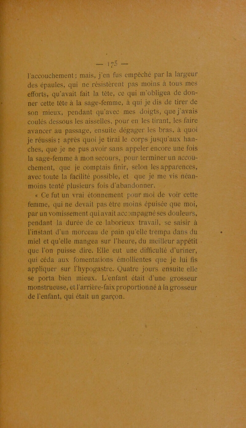 l'accouchement; mais, j’cn fus empêché parla largeur des épaules, qui ne résistèrent pas moins à tous mes efforts, qu’avait fait la tête, ce qui m’obligea de don- ner cette tête à la sage-femme, à qui je dis de tirer de son mieux, pendant qu’avec mes doigts, que j avais coulés dessous les aisselles, pour en les tirant, les faire avancer au passage, ensuite dégager les bras, à quoi je réussis ; après quoi je tirai le corps jusqu’aux han- ches, que je ne pus avoir sans appeler encore une fois la sage-femme à mon secours, pour terminer un accou- chement, que je comptais finir, selon les apparences, avec toute la facilité possible, et que je me vis néan- moins tenté plusieurs fois d’abandonner. « Ce fut un vrai étonnement pour moi de voir cette femme, qui ne devait pas être moins épuisée que moi, par un vomissement qui avait accompagné ses douleurs, pendant la durée de ce laborieux travail, se saisir à l’instant d’un morceau de pain qu elle trempa dans du miel et qu’elle mangea sur l’heure, du meilleur appétit que l'on puisse dire. Elle eut une difficulté d’uriner, qui céda aux fomentations émollientes que je lui lis appliquer sur l’hypogastre. Quatre jours ensuite elle se porta bien mieux. L’enfant était d’une grosseur monstrueuse, et l’arrière-faix proportionné à la grosseur de l’enfant, qui était un garçon.