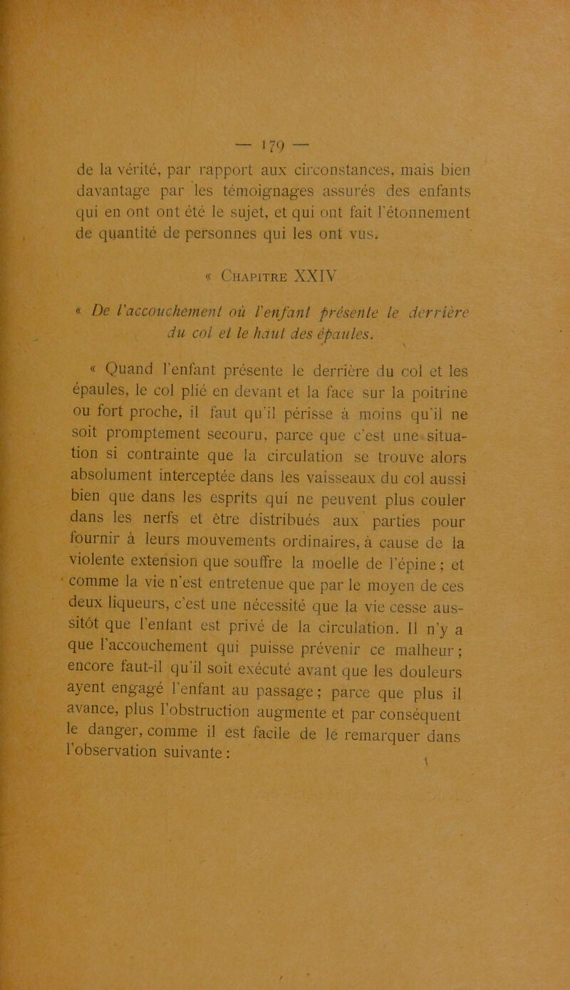 — i?9 — de la vérité, par rapport aux circonstances, mais bien davantage par les témoignages assurés des enfants qui en ont ont été le sujet, et qui ont fait l'étonnement de quantité de personnes qui les ont vus. « Chapitre XXIV « De l'accouchement où l'enfant présente le derrière du col et le haut des épaules. * \ « Quand l’entant présente le derrière du col et les épaules, le col plié en devant et la face sur la poitrine ou fort proche, il faut qu'il périsse à moins qu’il ne soit promptement secouru, parce que c’est une situa- tion si contrainte que la circulation se trouve alors absolument interceptée dans les vaisseaux du col aussi bien que dans les esprits qui ne peuvent plus couler dans les nerfs et être distribués aux parties pour iournir à leurs mouvements ordinaires, à cause de la violente extension que soutire la moelle de l’épine ; et comme la vie n est entretenue que par le moyen de ces deux liqueurs, c est une nécessité que la vie cesse aus- sitôt que l’enfant est privé de la circulation. Il n’y a que l accouchement qui puisse prévenir ce malheur ; encore faut-il qu’il soit exécuté avant que les douleurs avent engagé l’enfant au passage ; parce que plus il avance, plus 1 obstruction augmente et par conséquent le danger, comme il est facile de le remarquer dans l’observation suivante :