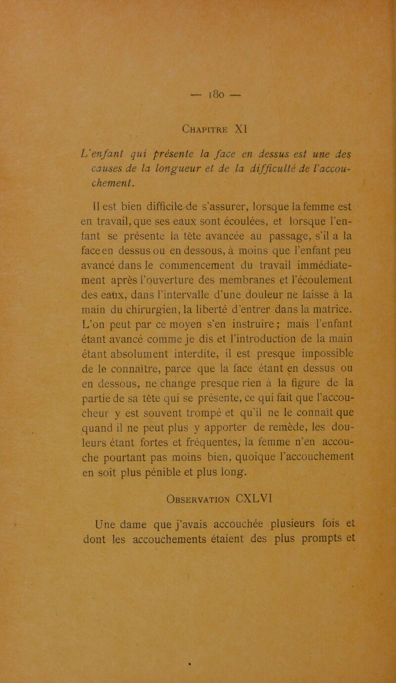 i8o — Chapitre XI L'enfant qui présente la face en dessus est une des causes de la longueur et de la difficulté de l'accou- chement. Il est bien difficile de s’assurer, lorsque la femme est en travail, que ses eaux sont écoulées, et lorsque l’en- fant se présente la tête avancée au passage, s’il a la face en dessus ou en dessous, à moins que l’enfant peu avancé dans le commencement du travail immédiate- ment après l’ouverture des membranes et l'écoulement des eaux, dans l’intervalle d’une douleur ne laisse à la main du chirurgien, la liberté d’entrer dans la matrice. L’on peut par ce moyen s’en instruire ; mais l’enfant étant avancé comme je dis et l’introduction de la main étant absolument interdite, il est presque impossible de le connaître, parce que la face étant en dessus ou en dessous, ne change presque rien à la figure de la partie de sa tête qui se présente, ce qui fait que l’accou- cheur y est souvent trompé et qu'il ne le connaît que quand il ne peut plus y apporter de remède, les dou- leurs étant fortes et fréquentes, la femme n’en accou- che pourtant pas moins bien, quoique l’accouchement en soit plus pénible et plus long. Observation CXLVI Une dame que j’avais accouchée plusieurs fois et dont les accouchements étaient des plus prompts et