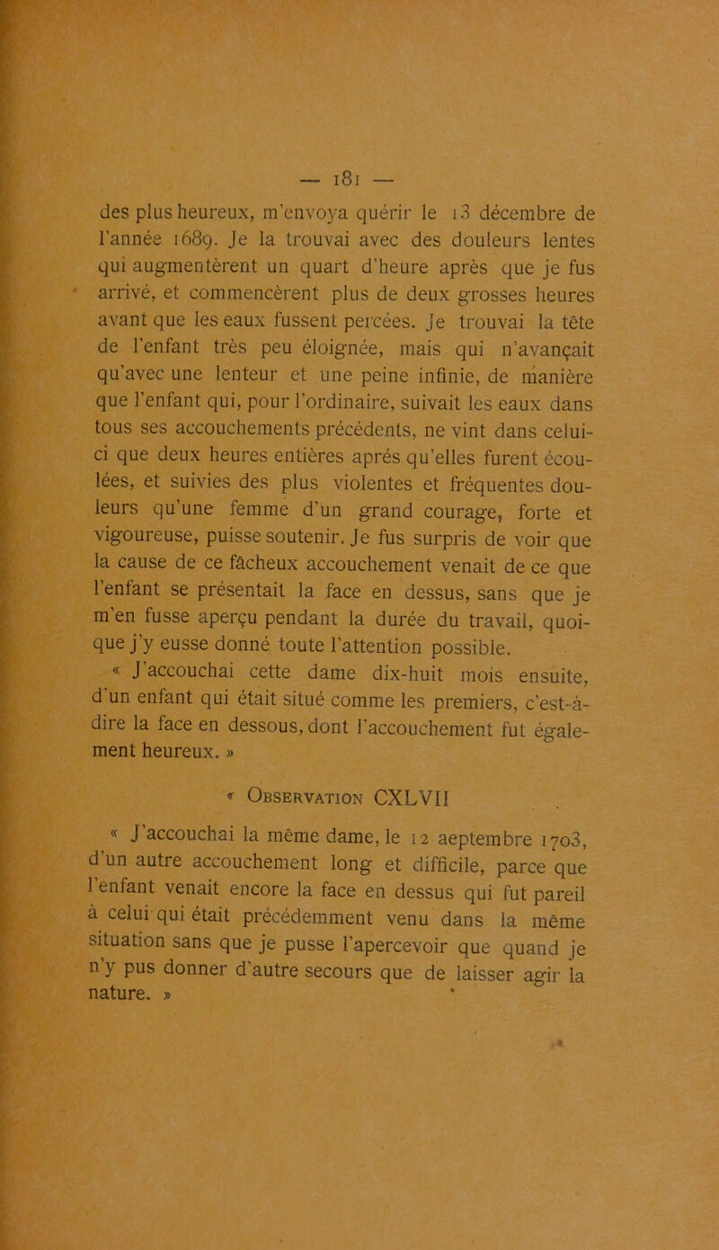 des plus heureux, m’envoya quérir le i3 décembre de l’année 1689. Je la trouvai avec des douleurs lentes qui augmentèrent un quart d’heure après que je fus arrivé, et commencèrent plus de deux grosses heures avant que les eaux fussent percées, je trouvai la tête de l’enfant très peu éloignée, mais qui n’avançait qu’avec une lenteur et une peine infinie, de manière que l’enfant qui, pour l’ordinaire, suivait les eaux dans tous ses accouchements précédents, ne vint dans celui- ci que deux heures entières après qu’elles furent écou- lées, et suivies des plus violentes et fréquentes dou- leurs qu une femme d'un grand courage, forte et vigoureuse, puisse soutenir. Je fus surpris de voir que la cause de ce fâcheux accouchement venait de ce que l’entant se présentait la face en dessus, sans que je m’en fusse aperçu pendant la durée du travail, quoi- que j’y eusse donné toute l’attention possible. « J’accouchai cette dame dix-huit mois ensuite, d un entant qui était situé comme les premiers, c’est-à- dire la face en dessous, dont l’accouchement fut égale- ment heureux.» 9 Observation CXLVI1 « J accouchai la même dame, le 12 aeptembre 1703, d’un autre accouchement long et difficile, parce que l’enfant venait encore la face en dessus qui fut pareil à celui qui était précédemment venu dans la même situation sans que je pusse l’apercevoir que quand je n y pus donner d autre secours que de laisser agir la nature. »