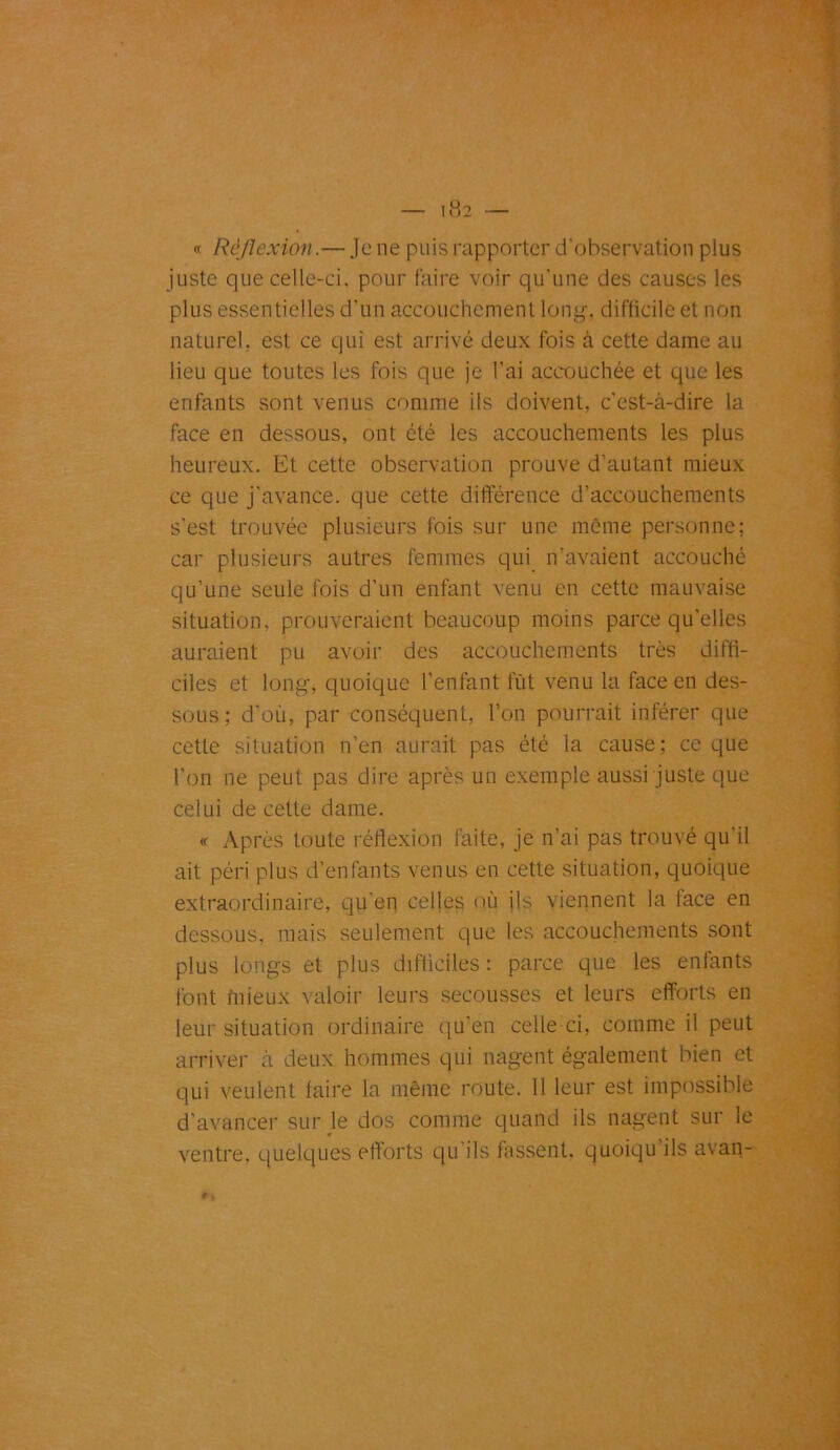« Réflexion.— Je ne puis rapporter d'observation plus juste que celle-ci. pour faire voir qu’une des causes les plus essentielles d’un accouchement long, difficile et non naturel, est ce qui est arrivé deux fois à cette dame au lieu que toutes les fois que je l’ai accouchée et que les enfants sont venus comme ils doivent, c’est-à-dire la face en dessous, ont été les accouchements les plus heureux. Et cette observation prouve d’autant mieux ce que j’avance, que cette différence d’accouchements s’est trouvée plusieurs fois sur une même personne; car plusieurs autres femmes qui n’avaient accouché qu’une seule fois d’un enfant venu en cette mauvaise situation, prouveraient beaucoup moins parce qu'elles auraient pu avoir des accouchements très diffi- ciles et long, quoique l’enfant lut venu la face en des- sous ; d’où, par conséquent, l’on pourrait inférer que cette situation n’en aurait pas été la cause; ce que l’on ne peut pas dire après un exemple aussi juste que celui de cette dame. « Après toute réflexion faite, je n’ai pas trouvé qu’il ait péri plus d’enfants venus en cette situation, quoique extraordinaire, qu’en celles où ils viennent la face en dessous, mais seulement que les accouchements sont plus longs et plus difficiles : parce que les enfants font mieux valoir leurs secousses et leurs efforts en leur situation ordinaire qu'en celle ci, comme il peut arriver à deux hommes qui nagent également bien et qui veulent faire la même route. 11 leur est impossible d’avancer sur le dos comme quand ils nagent sur le « ventre, quelques efforts qu'ils fassent, quoiqu’ils avan-