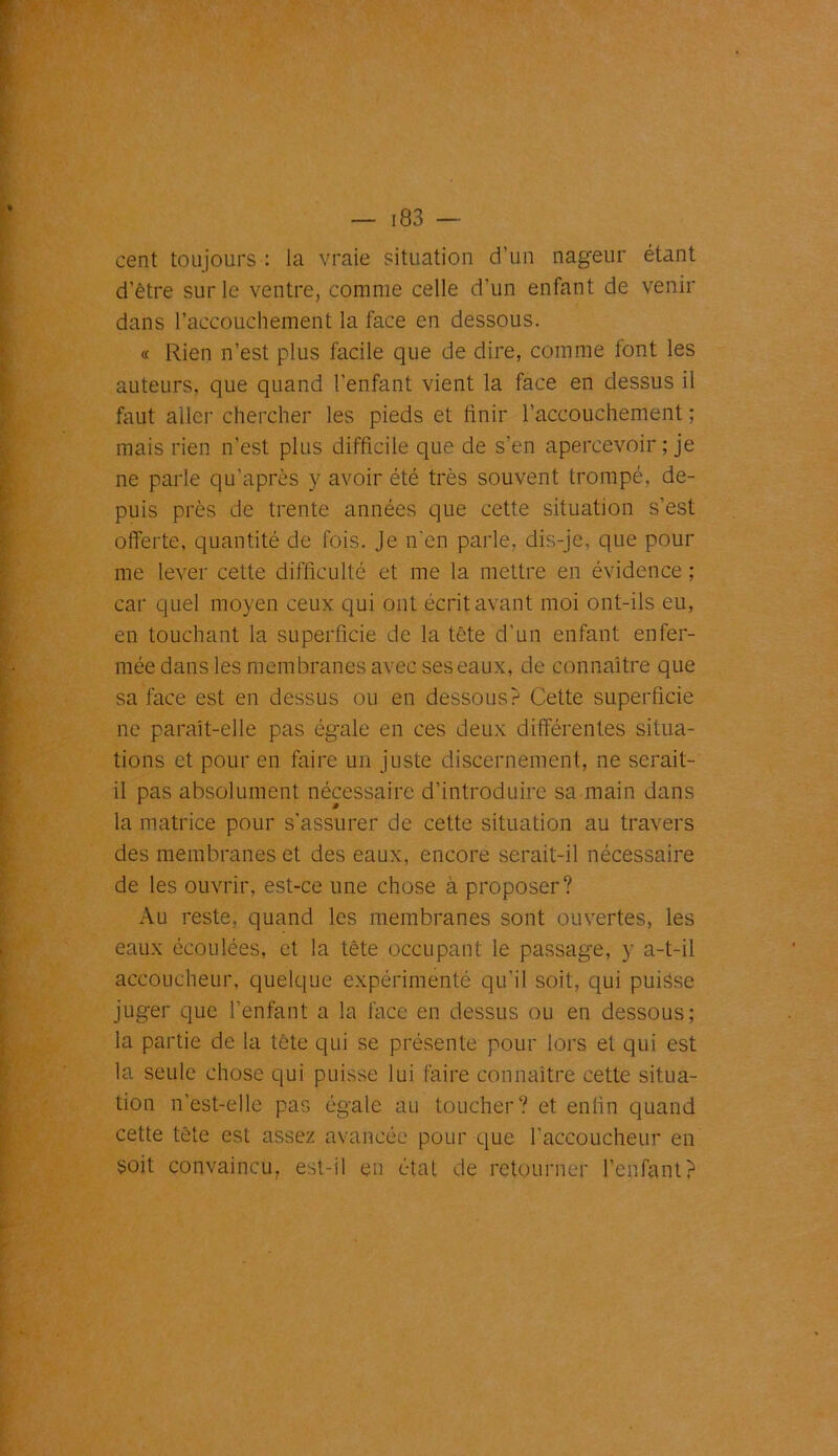 cent toujours : la vraie situation d’un nageur étant d’être sur le ventre, comme celle d’un enfant de venir dans l’accouchement la face en dessous. « Rien n’est plus facile que de dire, comme font les auteurs, que quand l’enfant vient la face en dessus il faut aller chercher les pieds et finir l’accouchement ; mais rien n’est plus difficile que de s’en apercevoir ; je ne parle qu’après y avoir été très souvent trompé, de- puis près de trente années que cette situation s’est offerte, quantité de fois. Je n’en parle, dis-je, que pour me lever cette difficulté et me la mettre en évidence ; car quel moyen ceux qui ont écrit avant moi ont-ils eu, en touchant la superficie de la tête d’un enfant enfer- mée dans les membranes avec ses eaux, de connaître que sa face est en dessus ou en dessous? Cette superficie ne paraît-elle pas égale en ces deux différentes situa- tions et pour en faire un juste discernement, ne serait- il pas absolument nécessaire d’introduire sa main dans la matrice pour s’assurer de cette situation au travers des membranes et des eaux, encore serait-il nécessaire de les ouvrir, est-ce une chose à proposer? Au reste, quand les membranes sont ouvertes, les eaux écoulées, et la tête occupant le passage, y a-t-il accoucheur, quelque expérimenté qu’il soit, qui puisse juger que l’enfant a la face en dessus ou en dessous; la partie de la tête qui se présente pour lors et qui est la seule chose qui puisse lui faire connaître cette situa- tion n’est-elle pas égale au toucher? et enfin quand cette tête est assez avancée pour que l’accoucheur en soit convaincu, est-il en étal de retourner l’enfant?