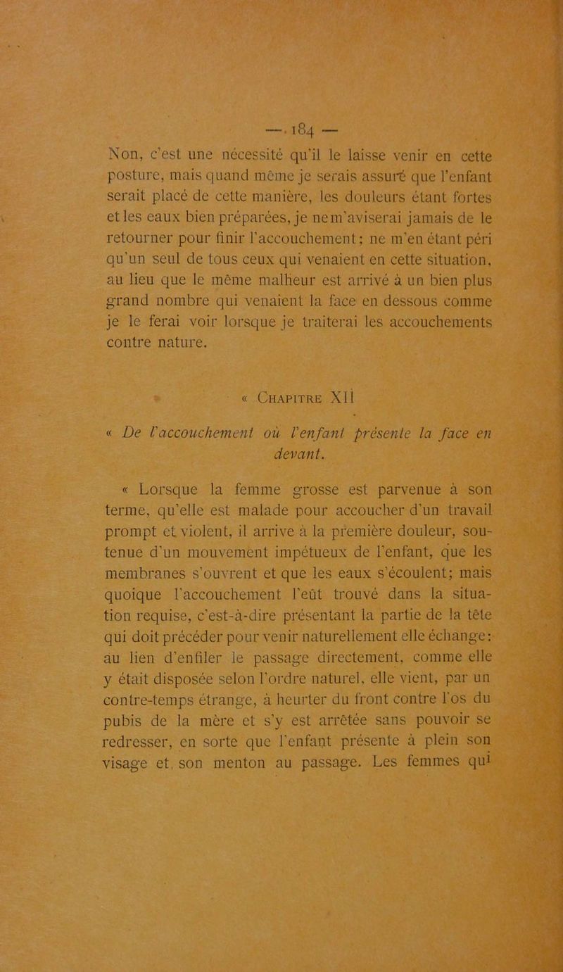 Non, c’est une nécessité qu’il le laisse venir en cette posture, mais quand même je serais assuré que l’enfant serait placé de cette manière, les douleurs étant fortes et les eaux bien préparées, je nem’aviserai jamais de le retourner pour finir l’accouchement: ne m’en étant péri qu'un seul de tous ceux qui venaient en cette situation, au lieu que le même malheur est arrivé à un bien plus grand nombre qui venaient la face en dessous comme je le ferai voir lorsque je traiterai les accouchements contre nature. « Chapitre XI1 « De U accouchement ou l'enfant présente la face en devant. « Lorsque la femme grosse est parvenue à son terme, qu’elle est malade pour accoucher d’un travail prompt et violent, il arrive à la première douleur, sou- tenue d’un mouvement impétueux de l’enfant, que les membranes s’ouvrent et que les eaux s’écoulent; mais quoique l’accouchement l’eût trouvé dans la situa- tion requise, c’est-à-dire présentant la partie de la tête qui doit précéder pour venir naturellement elle échange: au lien d’enfiler le passage directement, comme elle y était disposée selon l'ordre naturel, elle vient, par un contre-temps étrange, à heurter du front contre l'os du pubis de la mère et s’y est arrêtée sans pouvoir se redresser, en sorte que l'enfant présente à plein son visage et son menton au passage. Les femmes qui