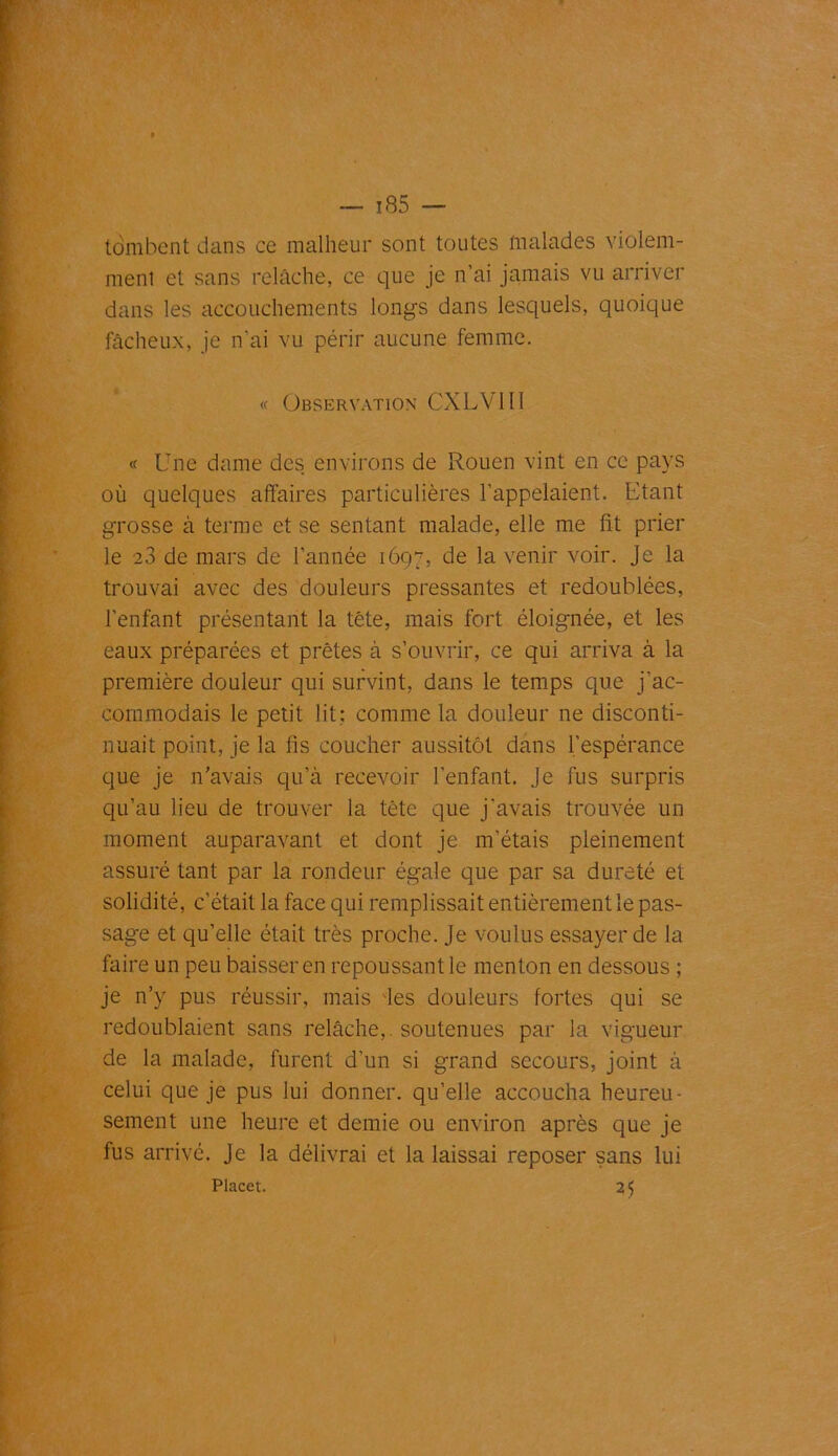 tombent dans ce malheur sont toutes malades violem- ment et sans relâche, ce que je n’ai jamais vu arriver dans les accouchements longs dans lesquels, quoique fâcheux, je n'ai vu périr aucune femme. « Observation CXLV1II « Une dame des environs de Rouen vint en ce pays où quelques affaires particulières l’appelaient. Etant grosse à terme et se sentant malade, elle me fit prier le 23 de mars de l’année 1697, de la venir voir. Je la trouvai avec des douleurs pressantes et redoublées, l’enfant présentant la tête, mais fort éloignée, et les eaux préparées et prêtes à s’ouvrir, ce qui arriva à la première douleur qui survint, dans le temps que j’ac- commodais le petit lit; comme la douleur ne disconti- nuait point, je la fis coucher aussitôt dans l’espérance que je n’avais qu’à recevoir l’enfant. Je fus surpris qu’au lieu de trouver la tête que j'avais trouvée un moment auparavant et dont je m’étais pleinement assuré tant par la rondeur égale que par sa dureté et solidité, c’était la face qui remplissait entièrement le pas- sage et qu’elle était très proche. Je voulus essayer de la faire un peu baisser en repoussant le menton en dessous ; je n’y pus réussir, mais les douleurs fortes qui se redoublaient sans relâche,, soutenues par la vigueur de la malade, furent d’un si grand secours, joint à celui que je pus lui donner, qu’elle accoucha heureu- sement une heure et demie ou environ après que je fus arrivé. Je la délivrai et la laissai reposer sans lui Placet. 25