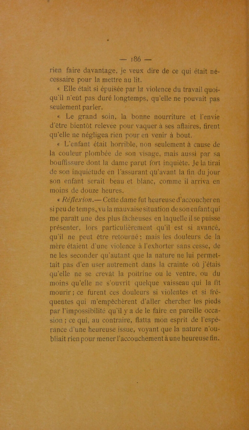 rien faire davantage, je veux dire de ce qui était né- cessaire pour la mettre au lit. « Elle était si épuisée par la violence du travail quoi- qu'il n’eût pas duré longtemps, qu’elle ne pouvait pas seulement parler. « Le grand soin, la bonne nourriture et l’envie d’être bientôt relevee pour vaquer à ses affaires, firent qu’elle ne négligea rien pour en venir à bout. « L’enfant était horrible, non seulement à cause de la couleur plombée de son visage, mais aussi par sa bouffissure dont la dame parut fort inquiète. Je la tirai de son inquiétude en l'assurant qü’avant la fin du jour son enfant serait beau et blanc, comme il arriva en moins de douze heures. « Réflexion .— Cette dame fut heureuse d’accoucher en si peu de temps, vu la mauvaise situation desonenfantqui me paraît une des plus lâcheuses en laquelle il se puisse présenter, lors particulièrement qu’il est si avancé, qu’il ne peut être retourné ; mais les douleurs de la mère étaient d'une violence à l’exhorter sans cesse, de ne les seconder qu’autant que la nature ne lui permet- tait pas d’en user autrement dans la crainte où j’étais qu’elle ne se crevât la poitrine ou le ventre, ou du moins quelle ne s’ouvrît quelque vaisseau qui la fit mourir ; ce furent ces douleurs si violentes et si fré- quentes qui m’empêchèrent d’aller chercher les pieds par l’impossibilité qu’il y a de le faire en pareille occa- sion ; ce qui, au contraire, flatta mon esprit de l'espé- rance d’une heureuse issue, voyant que la nature n’ou- bliait rien pour mener l’accouchement à une heureuse fin.