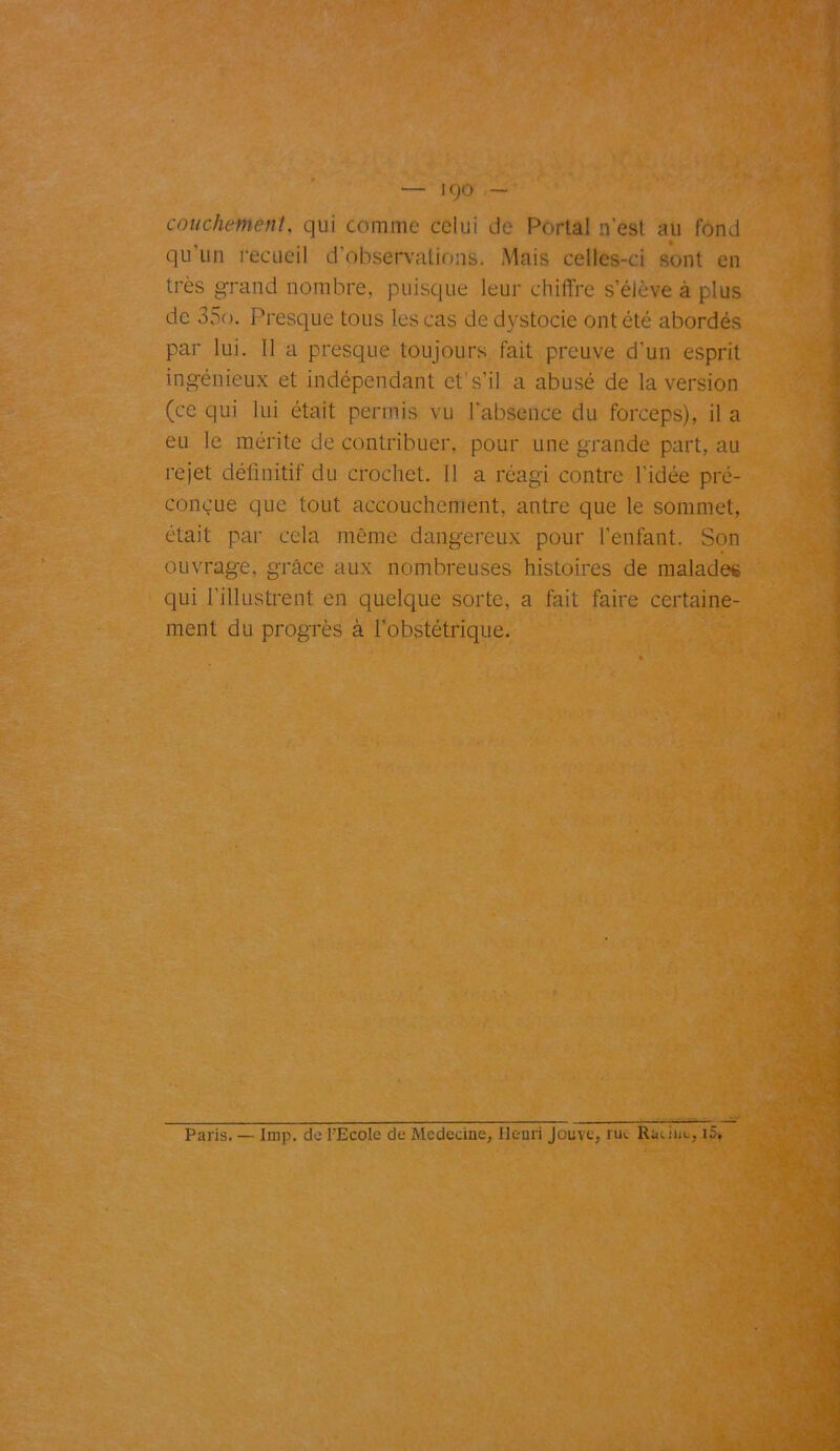 condiment, qui comme celui de Portai n'est au fond qu’un recueil d’observations. Mais celles-ci sont en très grand nombre, puisque leur chiffre s’élève à plus de 35o. Presque tous les cas de dystocie ont été abordés par lui. Il a presque toujours fait preuve d'un esprit ingénieux et indépendant et’ s’il a abusé de la version (ce qui lui était permis vu l'absence du forceps), il a eu le mérite de contribuer, pour une grande part, au rejet définitif du crochet. Il a réagi contre l’idée pré- conçue que tout accouchement, antre que le sommet, était par cela même dangereux pour l'enfant. Son ouvrage, grâce aux nombreuses histoires de malades qui l’illustrent en quelque sorte, a fait faire certaine- ment du progrès à l’obstétrique.