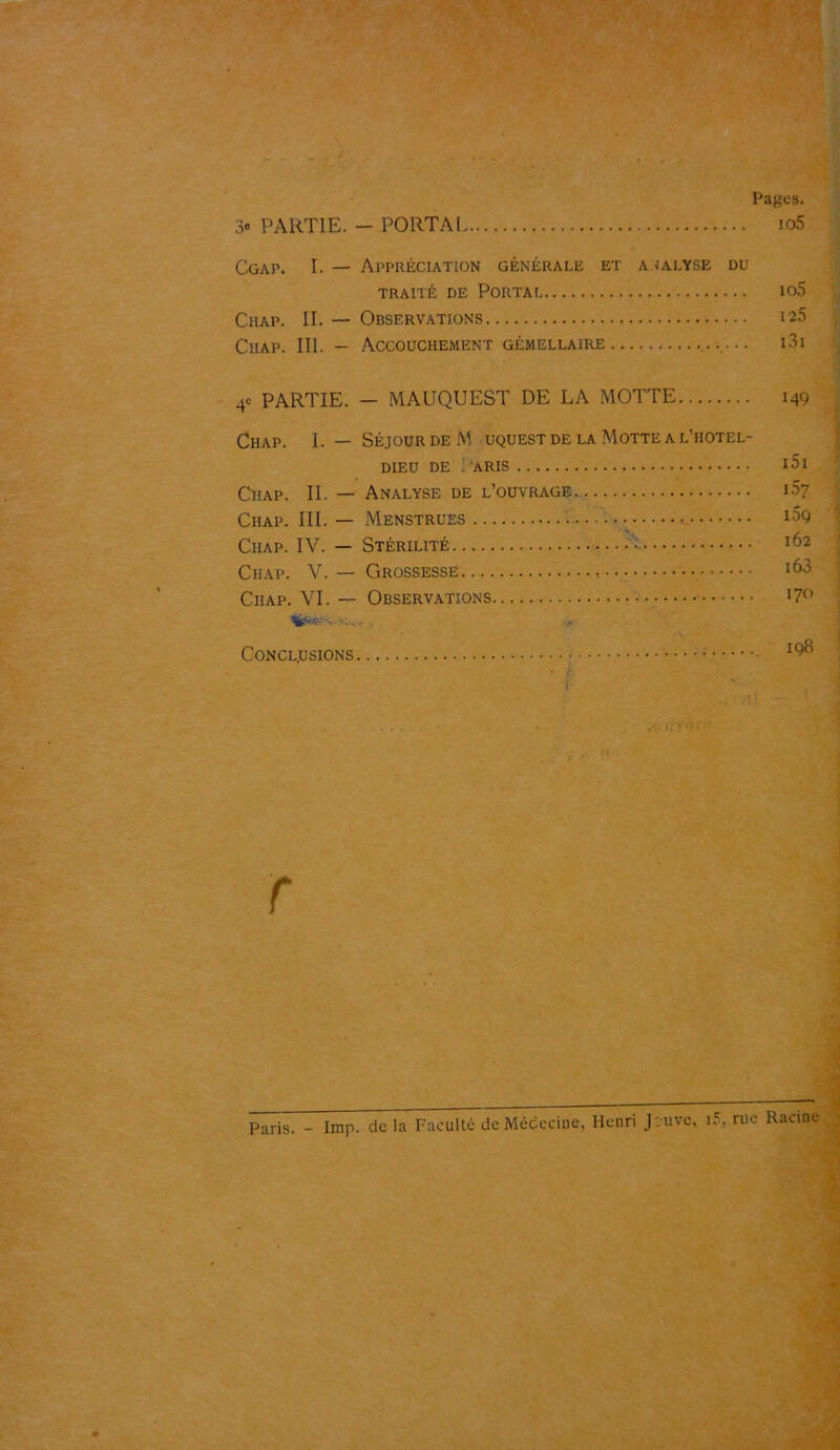 Pages. 3® PARTIE. - PORTAI io5 Cgap. I. — Appréciation générale et a ialyse du TRAITÉ DE PORTAL 105 Chap. II. — Observations 125 Ciiap. III. — Accouchement gémellaire i3i 4e PARTIE. - MAUQUEST DE LA MOTTE 149 Chap. I. — SÉJOUR DE M uquest DE LA Motte a l’iiotel- DIEU DE : ARIS l5l Ciiap. II. — Analyse de l’ouvrage i57 Ciiap. III.— Menstrues • i39 Ciiap. IV. — Stérilité ^2 Ciiap. V. — Grossesse 163 Ciiap. VI. — Observations I7° Conclusions - I<?® T