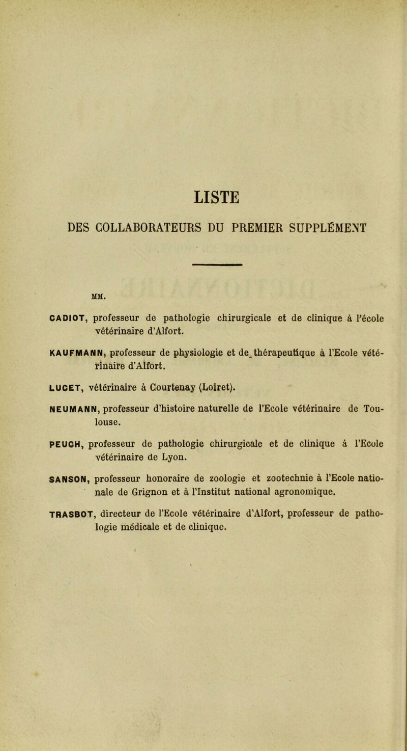 DES COLLABORATEURS DU PREMIER SUPPLÉMENT MM. CADIOT, professeur de pathologie chirurgicale et de clinique à l’école vétérinaire d’Alfort. KAUFMANN, professeur de physiologie et de_thérapeutique à l’Ecole vété- rinaire d’Alfort. LUCET, vétérinaire à Courtenay (Loiret). NEUMANN, professeur d’histoire naturelle de l’Ecole vétérinaire de Tou- louse. PEUCH, professeur de pathologie chirurgicale et de clinique à l’Ecole vétérinaire de Lyon. SANSON, professeur honoraire de zoologie et zootechnie à l’Ecole natio- nale de Grignon et à l’Institut national agronomique. trasbot, directeur de l’Ecole vétérinaire d’Alfort, professeur de patho- logie médicale et de clinique.