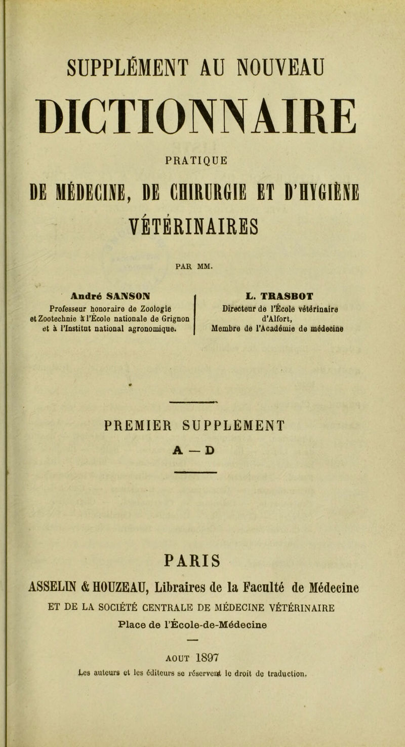 DICTIONNAIRE PRATIQUE DË MÉDECINE, DE CHIRURGIE ET D’HYGIÈNE VÉTÉRINAIRES PAR MM. André SANSON Professeur honoraire de Zoologie et Zootechnie à l’École nationale de Grignon et à l’Institut national agronomique. L. TRASBOT Directeur de l’École vétérinaire d’Alfort, Membre de l’Académie de médecine PREMIER SUPPLEMENT A — D PARIS ASSELIN & HOUZEAU, Libraires de la Faculté de Médecine ET DE LA SOCIÉTÉ CENTRALE DE MÉDECINE VÉTÉRINAIRE Place de l’École-de-Médecine août 1897 Les auteurs et les éditeurs se réservent le droit de traduction.