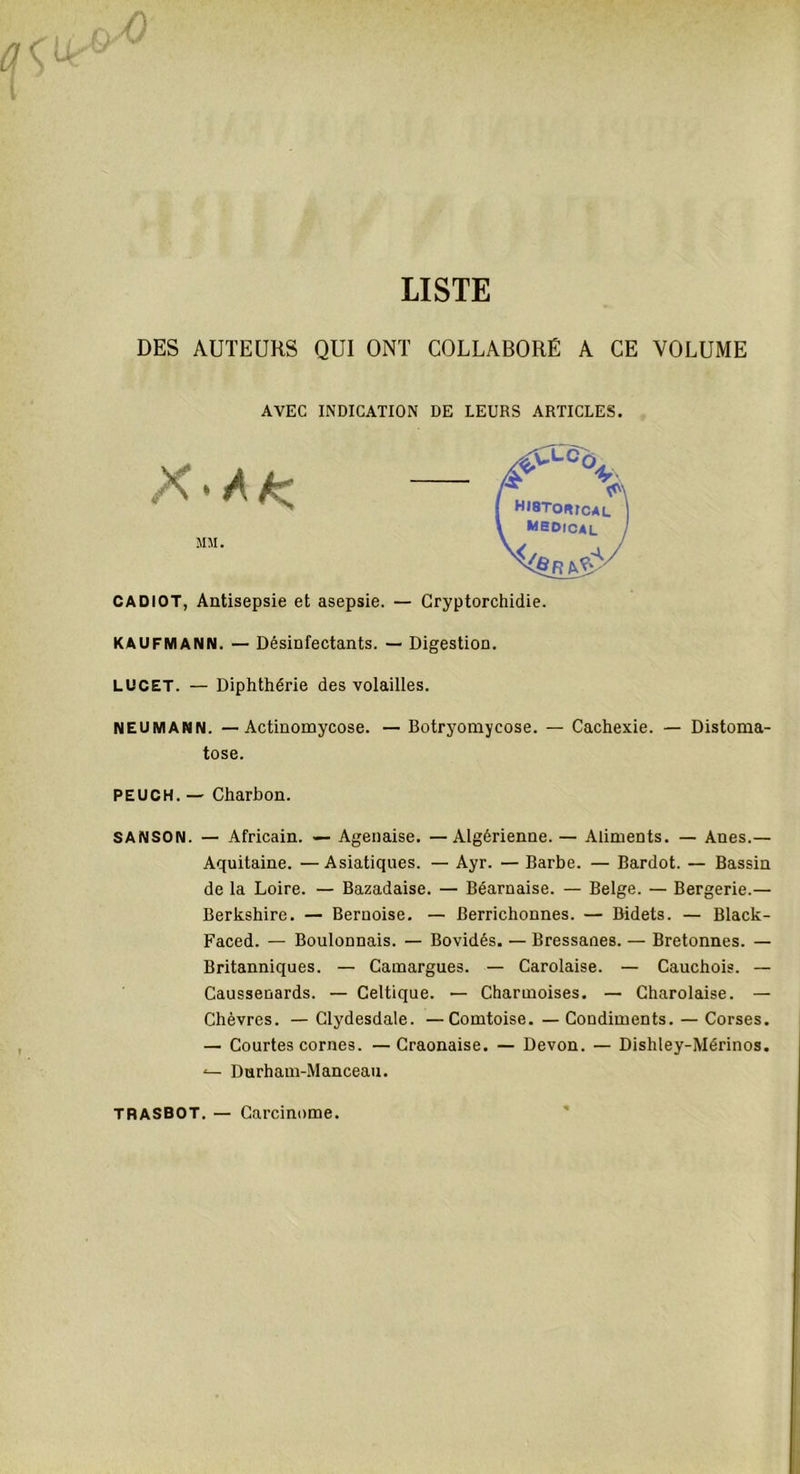 DES AUTEURS QUI ONT COLLABORÉ A CE VOLUME AVEC INDICATION DE LEURS ARTICLES. » A MM. CADIOT, Antisepsie et asepsie KAUFMANN. — Désinfectants. — Digestion. LUCET. — Diphthérie des volailles. NEUMANN. — Actinomycose. — Botryomycose. — Cachexie. — Distoma- tose. PEUCH. — Charbon. SANSON. — Africain. — Agenaise. —Algérienne.— Aliments. — Anes.— Aquitaine. —Asiatiques. — Ayr. — Barbe. — Bardot. — Bassin de la Loire. — Bazadaise. — Béarnaise. — Belge. — Bergerie.— Berkshire. — Bernoise. — Berrichonnes. — Bidets. — Black- Faced. — Boulonnais. — Bovidés. — Bressanes. — Bretonnes. — Britanniques. — Camargues. — Carolaise. — Cauchois. — Caussenards. — Celtique. — Charmoises. — Charolaise. — Chèvres. — Clydesdale. —Comtoise. — Condiments. — Corses. — Courtes cornes. —Craonaise. — Devon. — Dishley-Mérinos. Durham-Manceau. TRASBOT. Carcinome.