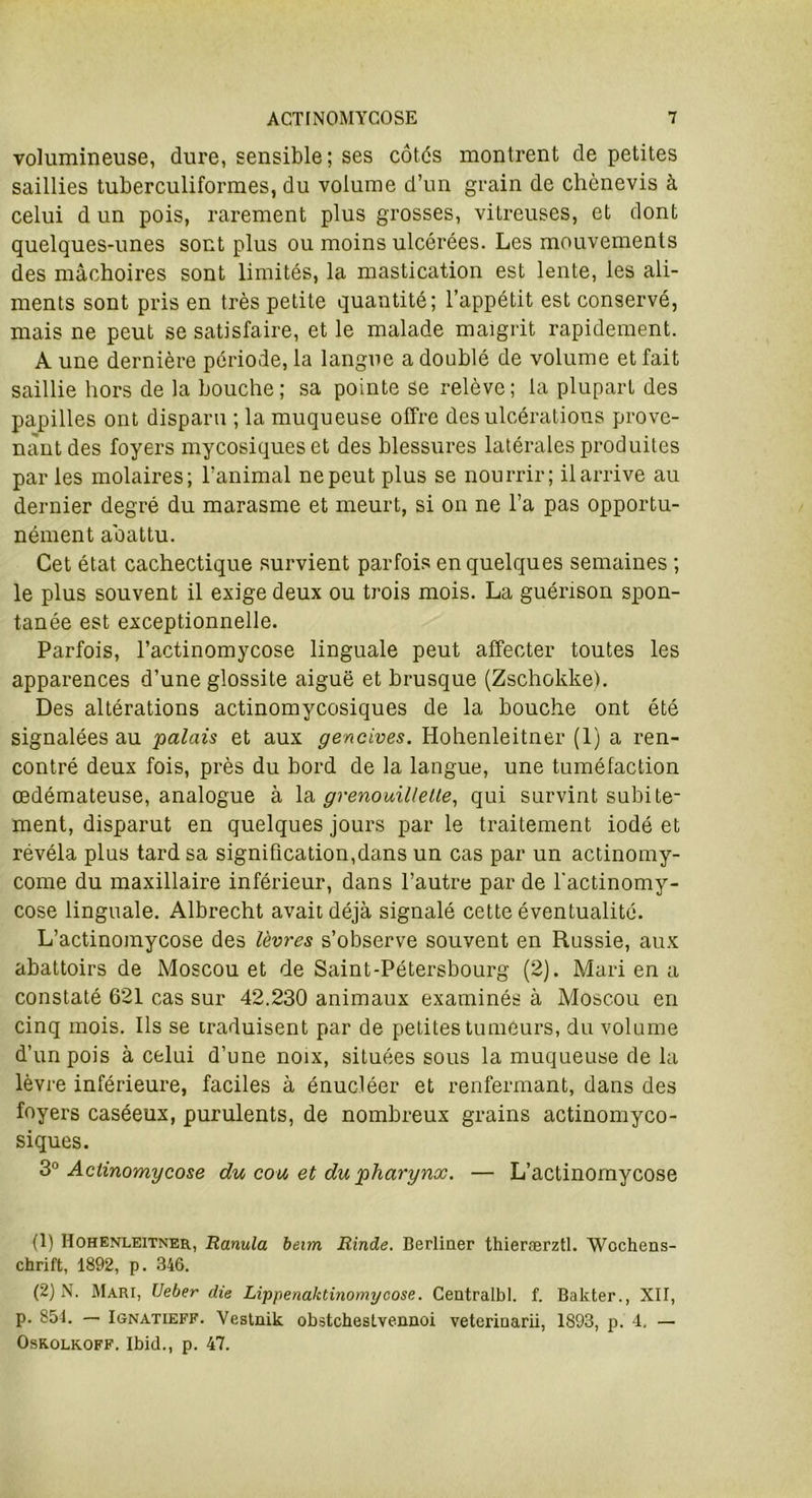 volumineuse, dure, sensible; ses côtés montrent de petites saillies tuberculiformes, du volume d’un grain de chènevis à celui d un pois, rarement plus grosses, vitreuses, et dont quelques-unes sont plus ou moins ulcérées. Les mouvements des mâchoires sont limités, la mastication est lente, les ali- ments sont pris en très petite quantité; l’appétit est conservé, mais ne peut se satisfaire, et le malade maigrit rapidement. A une dernière période, la langue a doublé de volume et fait saillie hors de la bouche; sa pointe se relève; la plupart des papilles ont disparu ; la muqueuse offre des ulcérations prove- nant des foyers mycosiques et des blessures latérales produites par les molaires; l’animal ne peut plus se nourrir; il arrive au dernier degré du marasme et meurt, si on ne l’a pas opportu- nément abattu. Cet état cachectique survient parfois en quelques semaines ; le plus souvent il exige deux ou trois mois. La guérison spon- tanée est exceptionnelle. Parfois, l’actinomycose linguale peut affecter toutes les apparences d’une glossite aiguë et brusque (Zschokke). Des altérations actinomycosiques de la bouche ont été signalées au palais et aux gencives. Hohenleitner (1) a ren- contré deux fois, près du bord de la langue, une tuméfaction œdémateuse, analogue à la grenouilleUe, qui survint subite- ment, disparut en quelques jours par le traitement iodé et révéla plus tard sa signification,dans un cas par un actinomy- come du maxillaire inférieur, dans l’autre par de l'actinomy- cose linguale. Albrecht avait déjà signalé cette éventualité. L’actinomycose des lèvres s’observe souvent en Russie, aux abattoirs de Moscou et de Saint-Pétersbourg (2). Mari en a constaté 621 cas sur 42.230 animaux examinés à Moscou en cinq mois. Ils se traduisent par de petites tumeurs, du volume d’un pois à celui d’une noix, situées sous la muqueuse de la lèvre inférieure, faciles à énucléer et renfermant, dans des foyers caséeux, purulents, de nombreux grains actinomyco- siques. 30 Actinomycose du cou et du pharynx. — L’actinomycose (1) Hohenleitner, Ranula beim Rinde. Berliner thierærztl. Wochens- chrift, 1892, p. 346. (2) N. Mari, Veber die Lippenaktinomycose. Centralbl. f. Bakter., XII, p. 854. — Ignatieff. Vestnik obstchestvennoi veterinarii, 1893, p. 4. — Osk.olk.off. Ibid., p. 47.