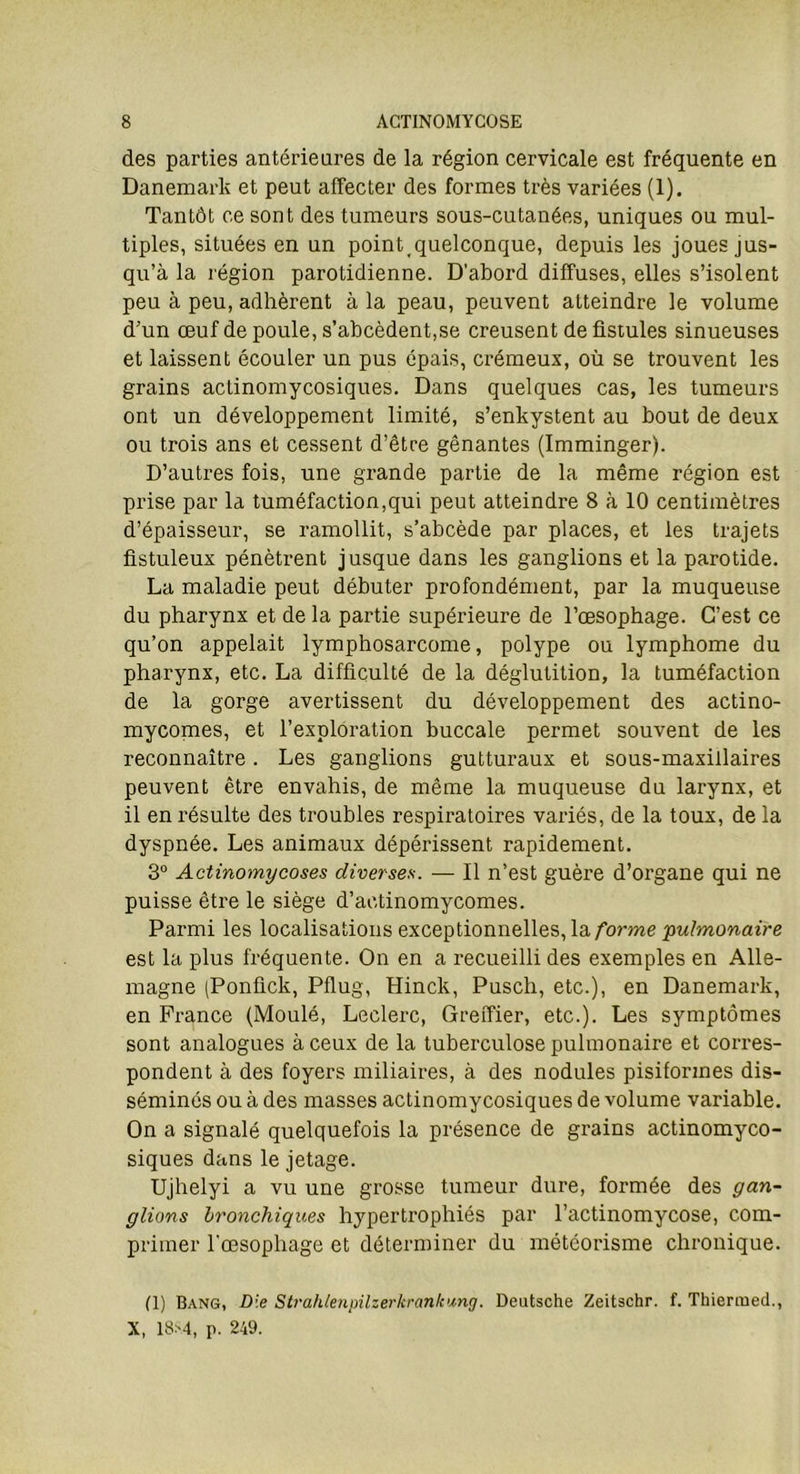 des parties antérieures de la région cervicale est fréquente en Danemark et peut affecter des formes très variées (1). Tantôt ce sont des tumeurs sous-cutanées, uniques ou mul- tiples, situées en un point.quelconque, depuis les joues jus- qu’à la région parotidienne. D’abord diffuses, elles s’isolent peu à peu, adhèrent à la peau, peuvent atteindre le volume d’un œuf de poule, s’abcèdent,se creusent de fistules sinueuses et laissent écouler un pus épais, crémeux, où se trouvent les grains actinomycosiques. Dans quelques cas, les tumeurs ont un développement limité, s’enkystent au bout de deux ou trois ans et cessent d’être gênantes (Imminger). D’autres fois, une grande partie de la même région est prise par la tuméfaction,qui peut atteindre 8 à 10 centimètres d’épaisseur, se ramollit, s’abcède par places, et les trajets fistuleux pénètrent jusque dans les ganglions et la parotide. La maladie peut débuter profondément, par la muqueuse du pharynx et de la partie supérieure de l’œsophage. C’est ce qu’on appelait lymphosarcome, polype ou lymphome du pharynx, etc. La difficulté de la déglutition, la tuméfaction de la gorge avertissent du développement des actino- mycomes, et l’exploration buccale permet souvent de les reconnaître. Les ganglions gutturaux et sous-maxillaires peuvent être envahis, de même la muqueuse du larynx, et il en résulte des troubles respiratoires variés, de la toux, de la dyspnée. Les animaux dépérissent rapidement. 3° Actinomycoses diverses. — Il n’est guère d’organe qui ne puisse être le siège d’aetinomycomes. Parmi les localisations exceptionnelles, la forme pulmonaire est la plus fréquente. On en a recueilli des exemples en Alle- magne (Ponfick, Pflug, Hinck, Pusch, etc.), en Danemark, en France (Moulé, Leclerc, Greffier, etc.). Les symptômes sont analogues à ceux de la tuberculose pulmonaire et corres- pondent à des foyers miliaires, à des nodules pisiformes dis- séminés ou à des masses actinomycosiques de volume variable. On a signalé quelquefois la présence de grains actinomyco- siques dans le jetage. Ujhelyi a vu une grosse tumeur dure, formée des gan- glions bronchiques hypertrophiés par l’actinomycose, com- primer l'œsophage et déterminer du météorisme chronique. (1) Bang, Die Strahlenpilzerkrankung. Deutsche Zeitschr. f. Thiermed., X, 18*4, p. 249.