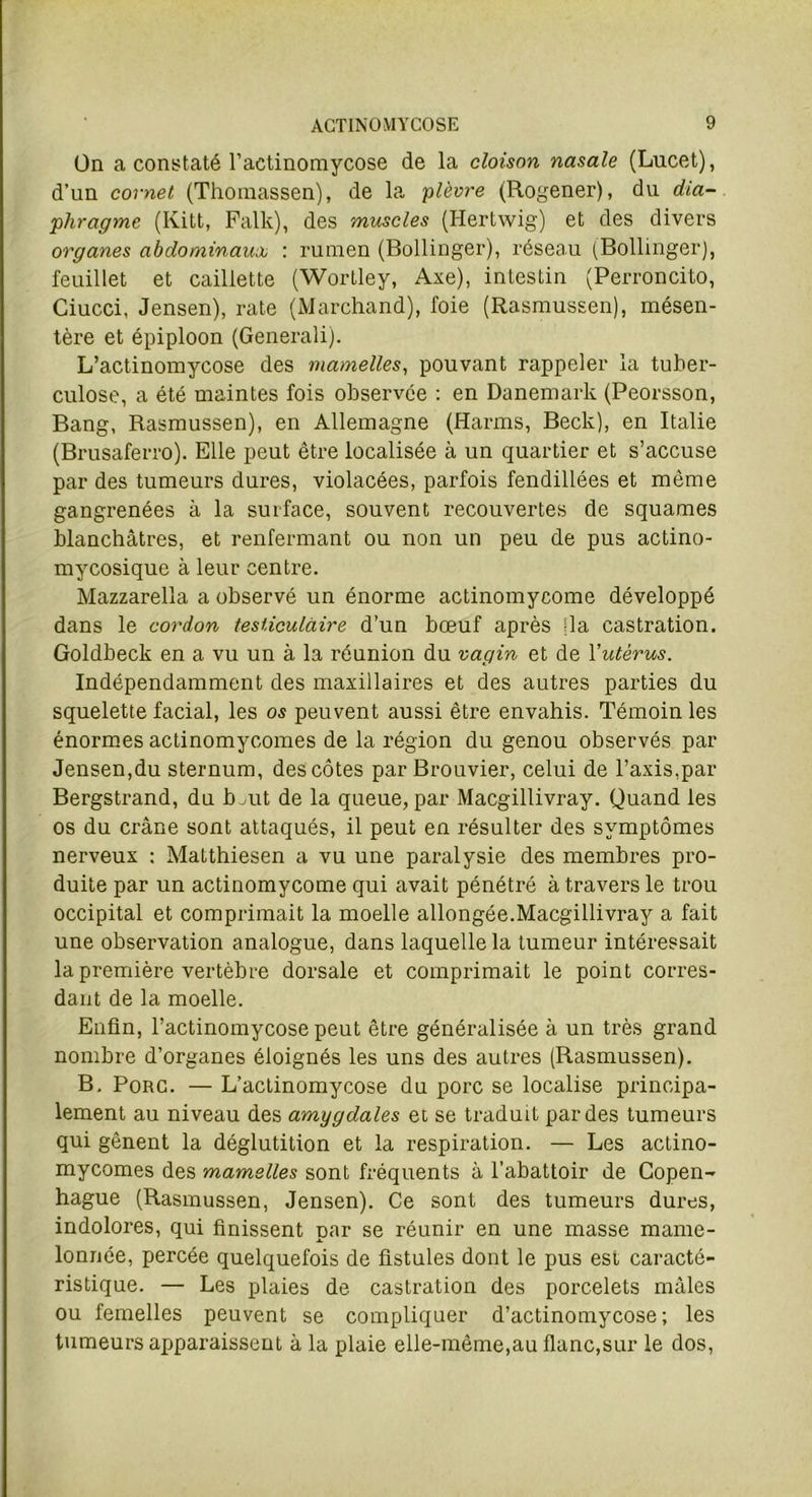 Ün a constaté l’actinomycose de la cloison nasale (Lucet), d’un cornet (Thomassen), de la plèvre (Rogener), du dia- phragme (Kitt, Falk), des muscles (Hertwig) et des divers organes abdominaux : rumen (Bollinger), réseau (Bollinger), feuillet et caillette (Wortley, Axe), intestin (Perroncito, Ciucci, Jensen), rate (Marchand), foie (Rasmussen), mésen- tère et épiploon (Generaîi). L’actinomycose des mamelles, pouvant rappeler la tuber- culose, a été maintes fois observée : en Danemark (Peorsson, Bang, Rasmussen), en Allemagne (Harms, Beck), en Italie (Brusaferro). Elle peut être localisée à un quartier et s’accuse par des tumeurs dures, violacées, parfois fendillées et même gangrenées à la surface, souvent recouvertes de squames blanchâtres, et renfermant ou non un peu de pus actino- mycosique à leur centre. Mazzarella a observé un énorme actinomycome développé dans le cordon testiculaire d’un bœuf après [la castration. Goldbeck en a vu un à la réunion du vagin et de Yutèrus. Indépendamment des maxillaires et des autres parties du squelette facial, les os peuvent aussi être envahis. Témoin les énormes actinomycomes de la région du genou observés par Jensen,du sternum, des côtes par Brouvier, celui de l’axis,par Bergstrand, du b Ait de la queue, par Macgillivray. Quand les os du crâne sont attaqués, il peut en résulter des symptômes nerveux : Matthiesen a vu une paralysie des membres pro- duite par un actinomycome qui avait pénétré à travers le trou occipital et comprimait la moelle allongée.Macgillivray a fait une observation analogue, dans laquelle la tumeur intéressait la première vertèbre dorsale et comprimait le point corres- dant de la moelle. Enfin, l’actinomycose peut être généralisée à un très grand nombre d’organes éloignés les uns des autres (Rasmussen). B. Porc. — L’actinomycose du porc se localise principa- lement au niveau des amygdales et se traduit par des tumeurs qui gênent la déglutition et la respiration. — Les actino- mycomes des mamelles sont fréquents à l’abattoir de Copen- hague (Rasmussen, Jensen). Ce sont des tumeurs dures, indolores, qui finissent par se réunir en une xuasse mame- lonnée, percée quelquefois de fistules dont le pus est caracté- ristique. — Les plaies de castration des porcelets mâles ou femelles peuvent se compliquer d’actinomycose; les tumeurs apparaissent à la plaie elle-même,au flanc,sur le dos,