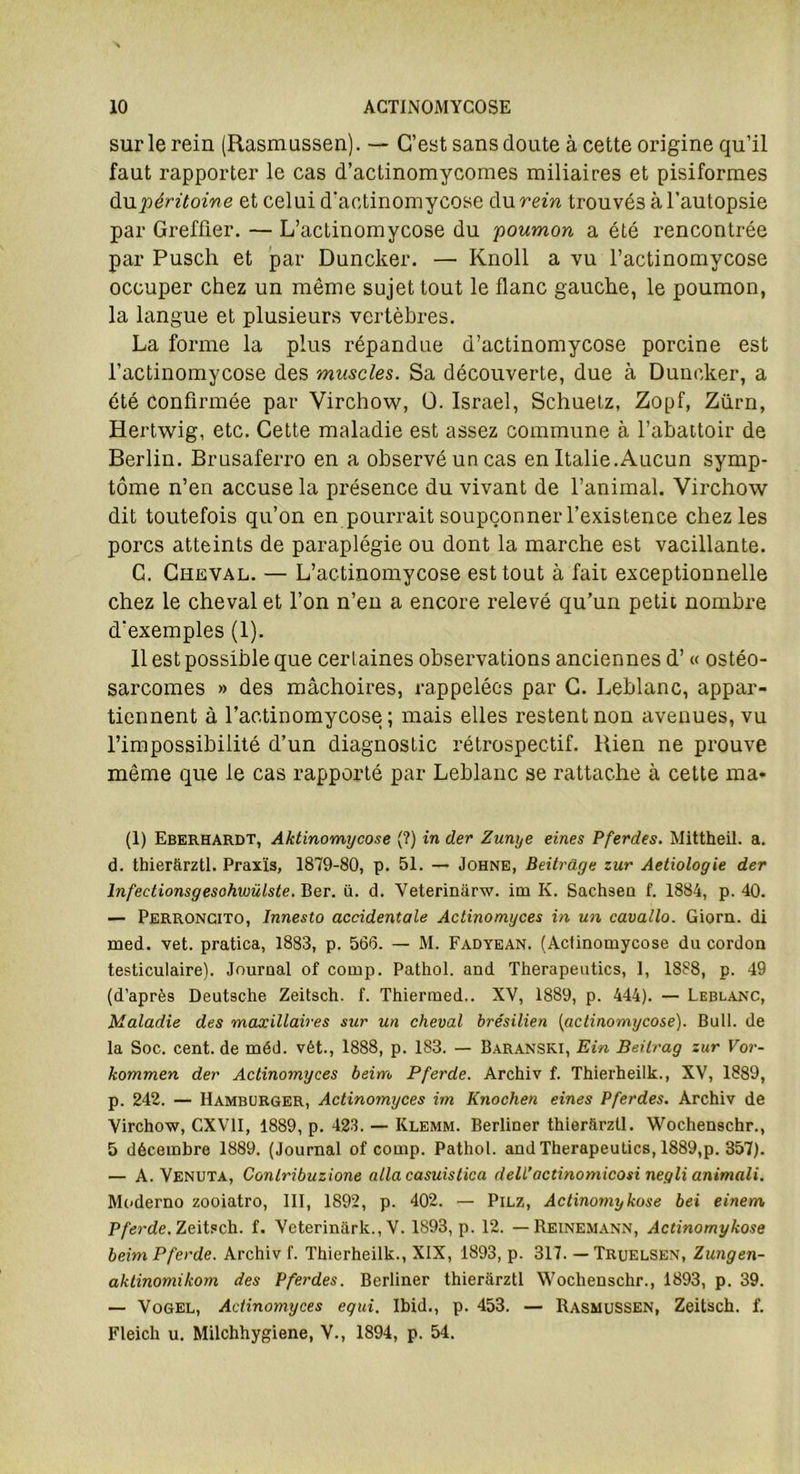 sur le rein (Rasmussen). — C’est sans doute à cette origine qu’il faut rapporter le cas d’actinomycomes miliaires et pisiformes du péritoine et celui d’actinomycose du rein trouvés à l’autopsie par Greffier. — L’actinomycose du poumon a été rencontrée par Pusch et par Duncker. — Knoll a vu l’actinomycose occuper chez un même sujet tout le flanc gauche, le poumon, la langue et plusieurs vertèbres. La forme la plus répandue d’actinomycose porcine est l’actinomycose des muscles. Sa découverte, due à Duncker, a été confirmée par Virchow, ü. Israël, Schuetz, Zopf, Zürn, Hertwig, etc. Cette maladie est assez commune à l’abattoir de Berlin. Brusaferro en a observé un cas en Italie.Aucun symp- tôme n’en accuse la présence du vivant de l’animal. Virchow dit toutefois qu’on en pourrait soupçonner l’existence chez les porcs atteints de paraplégie ou dont la marche est vacillante. G. Cheval. — L’actinomycose est tout à fait exceptionnelle chez le cheval et l’on n’en a encore relevé qu’un petit nombre d’exemples (1). 11 est possible que certaines observations anciennes d’« ostéo- sarcomes » des mâchoires, rappelées par C. Leblanc, appar- tiennent à l’actinomycose; mais elles restent non avenues, vu l’impossibilité d’un diagnostic rétrospectif. Rien ne prouve même que le cas rapporté par Leblanc se rattache à cette ma* (1) Eberhardt, Aktinomycose (?) in der Zunye eines Pferdes. Mittheil. a. d. thierftrztl. Praxis, 1879-80, p. 51. — Johne, Beitrage zur Aetiologie der lnfectionsgesohwülste. Ber. ii. d. Veterinârw. im K. Sachsen f. 1884, p. 40. — Perroncito, Innesto accidentale Actinomyces in un cavallo. Giorn. di med. vet. pratica, 1883, p. 566. — M. Fadyean. (Actinomycose du cordon testiculaire). Journal of cornp. Pathol, and Therapeutics, 1, 1888, p. 49 (d’après Deutsche Zeitsch. f. Thiermed.. XV, 1889, p. 444). — Leblanc, Maladie des maxillaires sur un cheval brésilien (actinomycose). Bail, de la Soc. cent, de méd. vét., 1888, p. 183. — Baranski, Ein Beilrag zur Vor- kommen der Actinomyces beim Pferde. Archiv f. Thierheilk., XV, 1889, p. 242. — Hamburger, Actinomyces im Knochen eines Pferdes. Archiv de Virchow, CXV1I, 1889, p. 423. — Ivlemm. Berliner thierftrztl. Wochenschr., 5 décembre 1889. (Journal of comp. Pathol, and Therapeutics, 1889,p. 357). — A. Venuta, Contribuzione alla casuislica delL’actinomicosi negli animali. Moderno zooiatro, III, 1892, p. 402. — Pilz, Actinomykose bei einem Pferde. Zeitsch. f. Veterinark., V. 1893, p. 12. — Reinemann, Actinomykose beim Pferde. Archiv f. Thierheilk., XIX, 1893, p. 317. — Truelsen, Zungen- aktinomikom des Pferdes. Berliner thierarztl Wochenschr., 1893, p. 39. — Vogel, Actinomyces egui. Ibid., p. 453. — Rasmussen, Zeitsch. f. Fleich u. Milchhygiene, Y., 1894, p. 54.