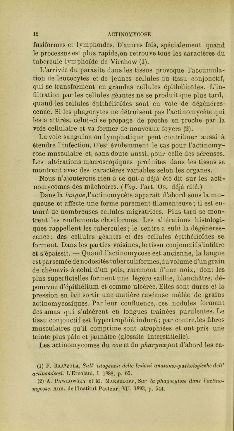 fusiformes et lymphoïdes. D’autres fois, spécialement quand le processus est plus rapide,on retrouve tous les caractères du tubercule lymphoïde de Virchow (1). L’arrivée du parasite dans les tissus provoque l’accumula- tion de leucocytes et de jeunes cellules du tissu conjonctif, qui se transforment en grandes cellules épithélioïdes. L’in- filtration par les cellules géantes ne se produit que plus tard, quand les cellules épithélioïdes sont en voie de dégénéres- cence. Si les phagocytes ne détruisent pas l’actinomycète qui les a attirés, celui-ci se propage de proche en proche par la voie cellulaire et va former de nouveaux foyers (2). La voie sanguine ou lymphatique peut contribuer aussi à étendre l’infection. C’est évidemment le cas pour l’actinomy- cose musculaire et, sans doute aussi, pour celle des séreuses. Les altérations macroscopiques produites dans les tissus se montrent avec des caractères variables selon les organes. Nous n’ajouterons rien à ce qui- a déjà été dit sur les acti- nomycomes des mâchoires. ( Voy. l’art. Os, déjà cité.) Dans la langue,l’actinomycète apparaît d’abord sous la mu- queuse et affecte une forme purement filamenteuse ; il est en- touré de nombreuses cellules migratrices. Plus tard se mon- trent les renflements claviformes. Les altérations histologi- ques rappellent les tubercules; le centre a subi la dégénéres- cence; des cellules géantes et des cellules épithélioïdes se forment. Dans les parties voisines, le tissu conjonctif s’infiltre et s’épaissit. — Quand l’actinomycose est ancienne, la langue est parsemée de nodosités tuberculiformes, du volume d’un grain de chènevis à celui d’un pois, rarement d’une noix, dont les plus superficielles forment une légère saillie, blanchâtre, dé- pourvue d’épithélium et comme ulcérée. Elles sont dures et la pression en fait sortir une matière caséeuse mêlée de grains actinomycosiques. Parleur confluence, ces nodules forment des amas qui s’ulcèrent en longues traînées purulentes. Le tissu conjonctif est hypertrophié,induré ; par contre,les fibres musculaires qu’il comprime sont atrophiées et ont pris une teinte plus pâle et jaunâtre (glossite interstitielle). Les actinomycomes du cou et du pharynx ont d’abord les ca- (1) F. Brazzola, SuU' istogenesi dette lesioni anatomo-pathologische dell' actinomicosi. L’Ercolaui, I, 1888, p. 65. (2) A. Pawlowsry et M. Maksuloff, Sur la phagocytose dans l'actino- mycose. Aun. del’lastitut Pasteur, VIF, 1893, p. 544.