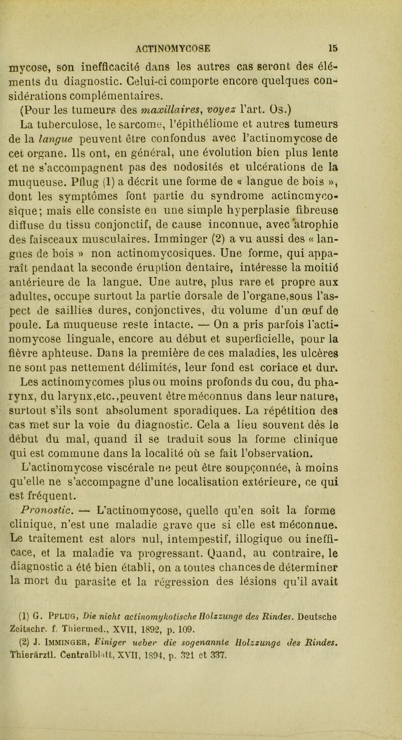 mycose, son inefficacité dans les autres cas seront des élé- ments du diagnostic. Celui-ci comporte encore quelques con- sidérations complémentaires. (Pour les tumeurs des maxillaires, voyez l’art. Os.) La tuberculose, le sarcome, l’épithéliome et autres tumeurs de la langue peuvent être confondus avec l’actinomycose de cet organe. Ils ont, en général, une évolution bien plus lente et ne s’accompagnent pas des nodosités et ulcérations de la muqueuse. Pflug (1) a décrit une forme de « langue de bois », dont les symptômes font partie du syndrome actincmyco- sique; mais elle consiste en une simple hyperplasie fibreuse diffuse du tissu conjonctif, de cause inconnue, avec ‘atrophie des faisceaux musculaires. Imminger (2) a vu aussi des « lan- gues de bois » non actinomycosiques. Une forme, qui appa- raît pendant la seconde éruption dentaire, intéresse la moitié antérieure de la langue. Une autre, plus rare et propre aux adultes, occupe surtout la partie dorsale de l’organe,sous l’as- pect de saillies dures, conjonctives, du volume d’un œuf de poule. La muqueuse reste intacte. — On a pris parfois l’acti- nomycose linguale, encore au début et superficielle, pour la fièvre aphteuse. Dans la première de ces maladies, les ulcères ne sont pas nettement délimités, leur fond est coriace et dur. Les actinomycomes plus ou moins profonds du cou, du pha- rynx, du larynx,etc.,peuvent être méconnus dans leur nature» surtout s’ils sont absolument sporadiques. La répétition des cas met sur la voie du diagnostic. Cela a lieu souvent dès le début du mal, quand il se traduit sous la forme clinique qui est commune dans la localité où se fait l’observation. L’actinomycose viscérale ne peut être soupçonnée, à moins qu’elle ne s’accompagne d’une localisation extérieure, ce qui est fréquent. Pronostic. — L’actinomycose, quelle qu’en soit la forme clinique, n’est une maladie grave que si elle est méconnue. Le traitement est alors nul, intempestif, illogique ou ineffi- cace, et la maladie va progressant. Quand, au contraii'e, le diagnostic a été bien établi, on a toutes chances de déterminer la mort du parasite et la régression des lésions qu’il avait (1) G. Pflug, Die nicht aclinomykotische Rolzzunge des Rindes. Deutsche Zeitschr. f. Thiermed., XVII, 1892, p. 109. (2) J. Imminger, Finiger ueber die sogenannle liolzzunge des Rindes. Thieràrztl. Centralbl itt, XVII, 1894, p. 321 et 337.