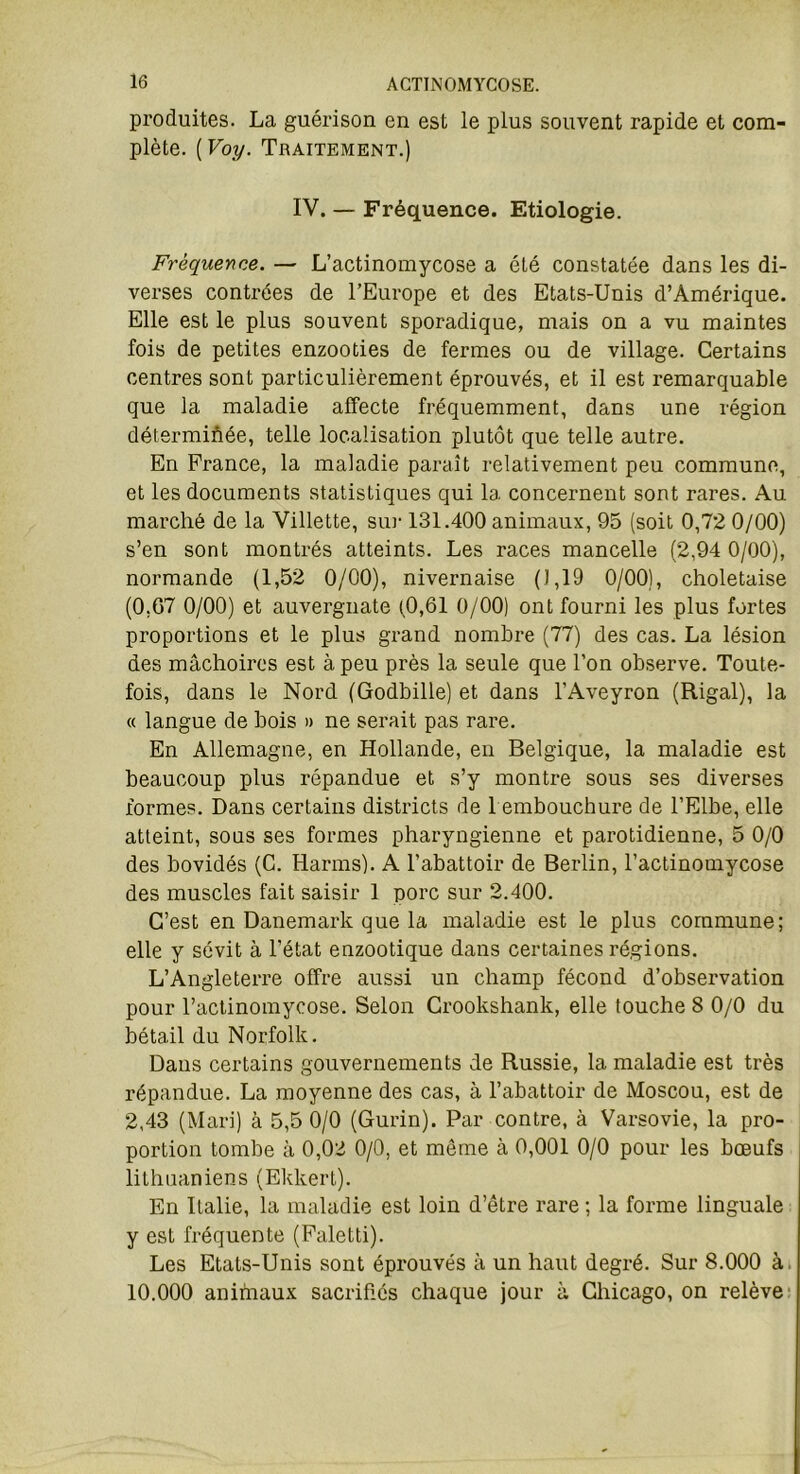 produites. La guérison en est le plus souvent rapide et com- plète. ( Voy. Traitement.) IV. — Fréquence. Etiologie. Fréquence. — L’actinomycose a été constatée dans les di- verses contrées de l’Europe et des Etats-Unis d’Amérique. Elle est le plus souvent sporadique, mais on a vu maintes fois de petites enzooties de fermes ou de village. Certains centres sont particulièrement éprouvés, et il est remarquable que la maladie affecte fréquemment, dans une région déterminée, telle localisation plutôt que telle autre. En France, la maladie paraît relativement peu commune, et les documents statistiques qui la concernent sont rares. Au marché de la Villette, sur 131.400 animaux, 95 (soit 0,72 0/00) s’en sont montrés atteints. Les races mancelle (2,94 0/00), normande (1,52 0/00), nivernaise (1,19 0/00), choletaise (0,67 0/00) et auvergnate (0,61 0/00) ont fourni les plus fortes proportions et le plus grand nombre (77) des cas. La lésion des mâchoires est à peu près la seule que l’on observe. Toute- fois, dans le Nord (Godbille) et dans l’Aveyron (Rigal), la « langue de bois » ne serait pas rare. En Allemagne, en Hollande, en Belgique, la maladie est beaucoup plus répandue et s’y montre sous ses diverses formes. Dans certains districts de 1 embouchure de l’Elbe, elle atteint, sous ses formes pharyngienne et parotidienne, 5 0/0 des bovidés (C. Harms). A l’abattoir de Berlin, l’actinomycose des muscles fait saisir 1 porc sur 2.400. C’est en Danemark que la maladie est le plus commune; elle y sévit à l’état enzootique dans certaines régions. L’Angleterre offre aussi un champ fécond d’observation pour l’actinomycose. Selon Crookshank, elle touche 8 0/0 du bétail du Norfolk. Dans certains gouvernements de Russie, la maladie est très répandue. La moyenne des cas, à l’abattoir de Moscou, est de 2,43 (Mari) à 5,5 0/0 (Gurin). Par contre, à Varsovie, la pro- portion tombe à 0,02 0/0, et même à 0,001 0/0 pour les bœufs lithuaniens (Ekkert). En Italie, la maladie est loin d’être rare ; la forme linguale y est fréquente (Faletti). Les Etats-Unis sont éprouvés à un haut degré. Sur 8.000 à. 10.000 animaux sacrifiés chaque jour à Chicago, on relève