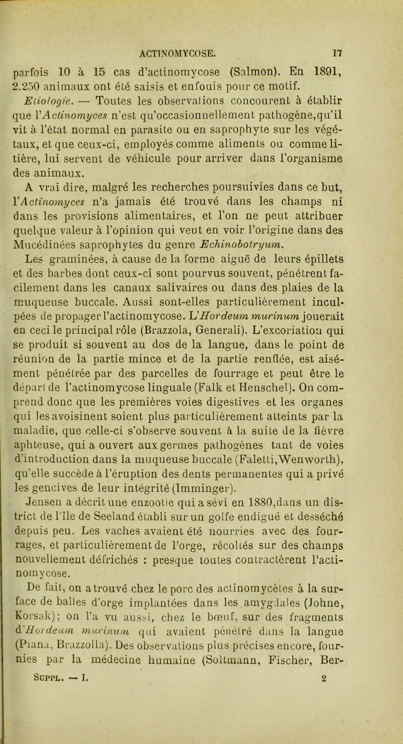 parfois 10 à 15 cas d’actinomycose (Snlmon). En 1891, 2.250 animaux ont été saisis et enfouis pour ce motif. Etiologie. — Toutes les observai ions concourent à établir que l’Actinomyces n’est qu’occasionnellement pathogène,qu’il vit à l’état normal en parasite ou en saprophyte sur les végé- taux, et que ceux-ci, employés comme aliments ou comme li- tière, lui servent de véhicule pour arriver dans l’organisme des animaux. A vrai dire, malgré les recherches poursuivies dans ce but, Y Actinomyces n’a jamais été trouvé dans les champs ni dans les provisions alimentaires, et l’on ne peut attribuer quelque valeur à l’opinion qui veut en voir l’origine dans des Mucédinées saprophytes du genre Echinobotryum. Les graminées, à cause de la forme aiguë de leurs épillets et des barbes dont ceux-ci sont pourvus souvent, pénétrent fa- cilement dans les canaux salivaires ou dans des plaies de la muqueuse buccale. Aussi sont-elles particulièrement incul* pées de propager l’actinomycose. L'Hordeum murinum jouerait en ceci le principal rôle (Brazzola, Generali). L’excoriation qui se produit si souvent au dos de la langue, dans le point de réunion de la partie mince et de la partie renflée, est aisé- ment pénétrée par des parcelles de fourrage et peut être le départ de l’actinomycose linguale (Falk et Henschel). On com- prend donc que les premières voies digestives et les organes qui les avoisinent soient plus particulièrement atteints par la maladie, que celle-ci s’observe souvent à la suite de la fièvre aphteuse, qui a ouvert aux germes pathogènes tant de voies d’introduction dans la muqueuse buccale (Faletti,Wenworth), qu’elle succède à l’éruption des dents permanentes qui a privé les gencives de leur intégrité (Imminger). Jensen a décrit une enzootie qui a sévi en 1880,dans un dis- trict de l'ile de Seeland établi sur un golfe endigué et desséché depuis peu. Les vaches avaient été nourries avec des four- rages, et particulièrement de l’orge, récoltés sur des champs nouvellement défrichés : presque toutes contractèrent l’acti- nomycose. De fait, on a trouvé chez le porc des actinomycètes à la sur- face de balles d’orge implantées dans les amygdales (Johne, Korsak) ; on l’a vu aussi, chez le bœuf, sur des fragments d'Hordeum murinum qui avaient pénétré dans la langue (Piana, Brazzolla). Des observations plus précises encore, four- nies par la médecine humaine (Soltuiann, Fischer, Ber- Suppl. — I. 2