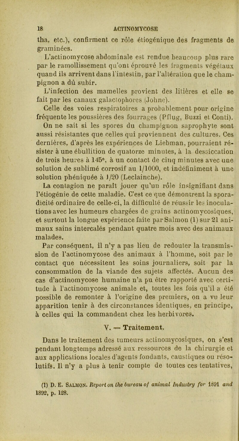 tha, etc.)) confirment ce rôle étiogénique des fragments de graminées. L’actinomycose abdominale est rendue beaucoup plus rare par le ramollissement qu’ont éprouvé les fragments végétaux quand ils arrivent dans l'intestin, par l’altération que le cham- pignon a dû subir. L’infection des mamelles provient des litières et elle se fait par les canaux galaclophores (Johnc). Celle des voies respiratoires a probablement pour origine fréquente les poussières des fourrages (Pflug, Buzzi et Conti). On ne sait si les spores du champignon saprophyte sont aussi résistantes que celles qui proviennent des cultures. Ces dernières, d’après les expériences de Liebman, pourraient ré- sister à une ébullition de quatorze minutes, à la dessiccation de trois heures à 145°, à un contact de cinq minutes avec une solution de sublimé corrosif au 1/1000, et indéfiniment à une solution phéniquée à J/20 (Leclainche). La contagion ne paraît jouer qu’un rôle insignifiant dans l’étiogénie de cette maladie. C’est ce que démontrent la spora- dicité ordinaire de celle-ci, la difficulté de réussir les inocula- tions avec les humeurs chargées de grains actinomycosiques, et surtout la longue expérience faite par Salmon (1) sur 21 ani- maux sains intercalés pendant quatre mois avec des animaux malades. Par conséquent, il n’y a pas lieu de redouter la transmis- sion de l’actinomycose des animaux à l’homme, soit par le contact que nécessitent les soins journaliers, soit par la consommation de la viande des sujets affectés. Aucun des cas d’actinomycose humaine n’a pu être rapporté avec certi- tude à l’actinomycose animale et, toutes les fois qu’il a été possible de remonter à l’origine des premiers, on a vu leur apparition tenir à des circonstances identiques, en principe, à celles qui la commandent chez les herbivores. Y. — Traitement. Dans le traitement des tumeurs actinomycosiques, on s’est pendant longtemps adressé aux ressources de la chirurgie et aux applications locales d'agents fondants, caustiques ou réso- lutifs. Il n’y a plus à tenir compte de toutes ces tentatives, (1) D. E. Salmon. Report on lhe bureau of animal Industry for 1891 and 1892, p. 128.