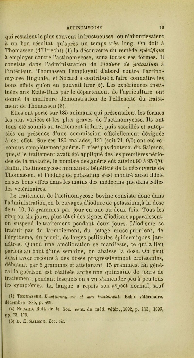 qui restaient le plus souvent infructueuses ou n’aboutissaient à un bon résultat qu’après un temps très long. On doit à Thomassen (d’Utrecht) (1) la découverte du remède spécifique à employer contre l’actinomycose, sous toutes ses formes. Il consiste dans l’administration de Viodure de potassium à l’intérieur. Thomassen l’employait d’abord contre l’actino- mycose linguale, et Nocard a contribué à faire connaître les bons effets qu’on en pouvait tirer (2). Les expériences insti- tuées aux Etats-Unis par le département de l’agriculture ont donné la meilleure démonstration de l’efficacité du traite- ment de Thomassen (3). Elles ont porté sur 185 animaux qui présentaient les formes les plus variées et les plus graves de l’actinomycose. Ils ont tous été soumis au traitement ioduré, puis sacrifiés et autop- siés en présence d’une commission officiellement désignée à cet effet. Sur ces 185 malades, 131 (soit 71 0/0) ont été re- connus complètement guéris. Il n’est pas douteux, dit Salmon, que,si le traitement avait été appliqué des les premières pério- des de la maladie, le nombre des guéris eût atteint 90 à 95 0/0. Enfin, l’actinomycose humaine a bénéficié delà découverte de Thomassen, et l’iodure de potassium s’est montré aussi fidèle en ses bons effets dans les mains des médecins que dans celles des vétérinaires. Le traitement de l’actinomycose bovine consiste donc dans l’administration,en breuvages,d’iodure de potassium,à la dose de 6, 10, 15 grammes par jour en une ou deux fois. Tous les cinq ou six jours, plus tôt si des signes d’iodisme apparaissent, on suspend le traitement pendant deux jours. L’iodisme se traduit par du larmoiement, du jetage muco-purulent, de l’érythème, du prurit, de larges pellicules épidermiques jau- nâtres. Quand une amélioration se manifeste, ce qui a lieu parfois au bout d’une semaine, on abaisse la dose. On peut aussi avoir recours à des doses progressivement croissantes, débutant par 5 grammes et atteignant 15 grammes. En géné- ral la guérison est réalisée après une quinzaine de jours de traitement, pendant lesquels on a vu s’amender peu à peu tous les symptômes. La langue a repris son aspect normal, sauf (1) Thomassen, L'actinomycose et son traitement. Echo vétérinaire, décembre 1885, p. 409. (2) Nocard. Bull, de la Soc. cent, de méd. vétér., 1892, p. 173; 1893, pp. 73, 179. (3) D. E. Salmon. Loc. cit.