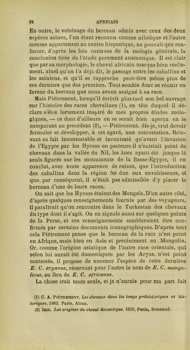 En outre, le voisinage du berceau admis avec ceux des deux espèces asines, l’un étant reconnu comme nilotique et l’autre comme appartenant au centre hispanique, ne pouvait que ren- forcer, d’après les lois connues de la zoologie générale, la conclusion tirée de l’étude purement anatomique. Il est clair que par sa morphologie, le cheval africain marque bien réelle- ment, ainsi qu’on l’a déjà dit, le passage entre les caballins et les asiniens, et qu’il se rapproche peut-être même plus de ces derniers que des premiers. Tout semble donc se réunir en faveur du berceau que nous avons assigné à sa race. Mais Piètrement, lorsqu’il écrivit plus tard son bel ouvrage sur l’histoire des races chevalines (1), en tête duquel il dé- clare s’être fortement inspiré de mes propres éludes zoolo- giques, — ce dont d’ailleurs on se serait bien aperçu en le comparant au précédent (2), — Piètrement, dis-je, crut devoir formuler et développer, à cet égard, une contestation. Rele- vant ce fait incontestable et incontesté qu’avant l'invasion de l’Egypte par les Hycsos ou pasteurs il n’existait point de chevaux dans la vallée du Nil, les ânes ayant été jusque-là seuls figurés sur les monuments de la Basse-Egypte, il en conclut, avec toute apparence de raison, que l’introduction des caballins dans la région fut due aux envahisseurs, et que, par conséquent, il n’était pas admissible d’y placer le berceau d’une de leurs races. On sait que les Hycsos étaient des Mongols. D’un autre côté, d’après quelques renseignements fournis par des voyageurs, il paraîtrait qu’on rencontre dans le Turkestan des chevaux du type dont il s’agit. On en signale aussi sur quelques points de la Perse, et ces renseignements sembleraient être con- firmés par certains documents iconographiques. D’après tout cela Piètrement pense que le berceau de la race n’est point en Afrique, mais bien en Asie et précisément en Mongolie. Or, comme l’origine asiatique de l’autre race orientale, qui selon lui aurait été domestiquée par les Aryas, n’est point contestée, il propose de nommer l’espèce de cette dernière E. C. aryanus, réservant pour l’autre le nom de E. C. mongo- licus, au lieu de E. C. africanus. La chose irait toute seule, et je n’aurais pour ma part fait (1) C. A. Piètrement. Les chevaux dans les temps préhistoriques et his- toriques. 1883. Paris, Alcan. (2) Ibid. Les origines du cheval domestique. 1870, Paris, Donnaud.