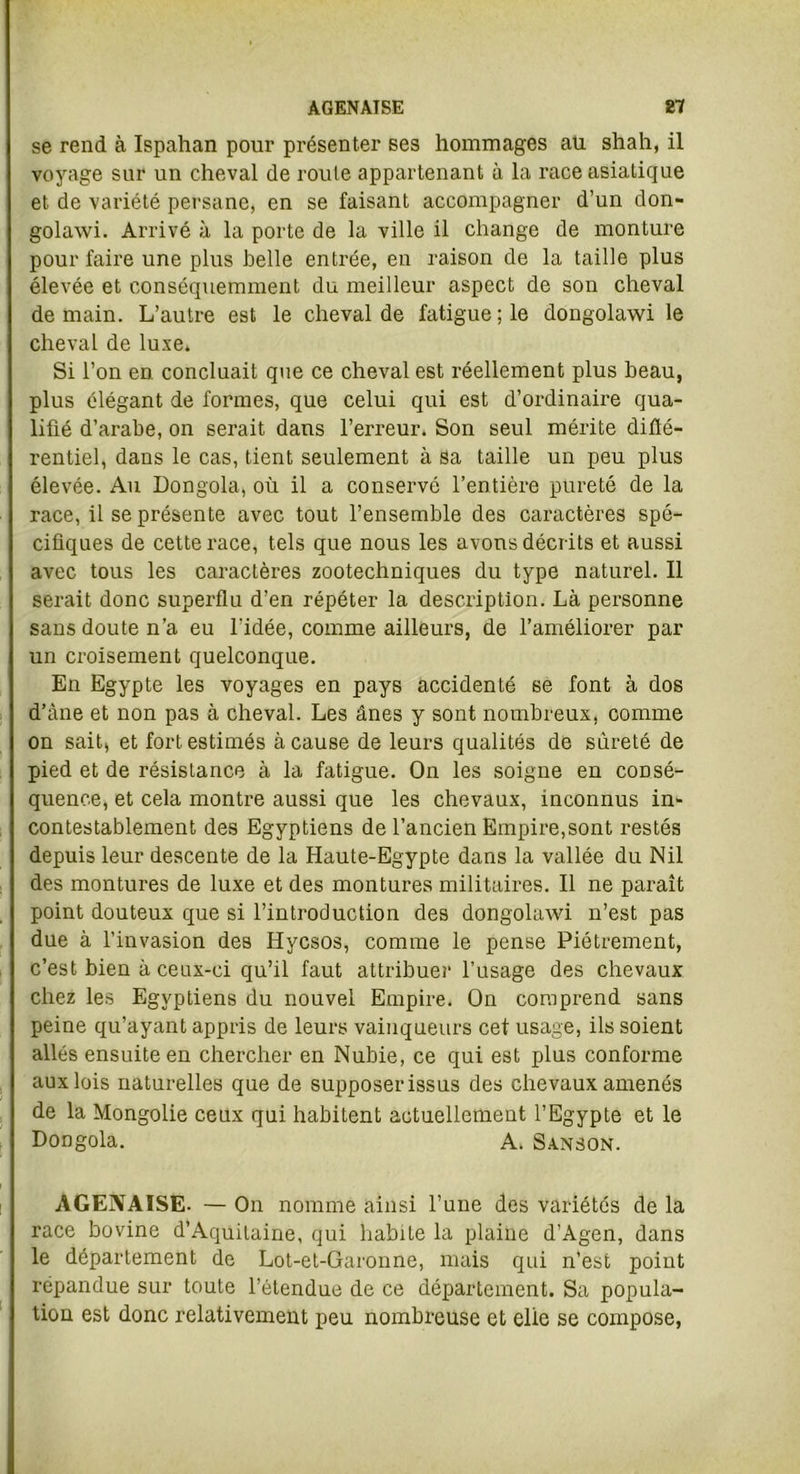 AGENAISE £7 se rend à Ispahan pour présenter ses hommages au shah, il voyage sur un cheval de route appartenant à la race asiatique et de variété persane, en se faisant accompagner d’un don- golawi. Arrivé à la porte de la ville il change de monture pour faire une plus belle entrée, en raison de la taille plus élevée et conséquemment du meilleur aspect de son cheval demain. L’autre est le cheval de fatigue; le dongolawi le cheval de luxe. Si l’on en concluait que ce cheval est réellement plus beau, plus élégant de formes, que celui qui est d’ordinaire qua- lifié d’arabe, on serait dans l’erreur. Son seul mérite diflé- rentiel, dans le cas, tient seulement à sa taille un peu plus élevée. Au Dongola, où il a conservé l’entière pureté de la race, il se présente avec tout l’ensemble des caractères spé- cifiques de cette race, tels que nous les avons décrits et aussi avec tous les caractères zootechniques du type naturel. Il serait donc superflu d’en répéter la description. Là personne sans doute n’a eu l'idée, comme ailleurs, de l’améliorer par un croisement quelconque. En Egypte les voyages en pays accidenté se font à dos d’àne et non pas à cheval. Les ânes y sont nombreux, comme on sait, et fort estimés à cause de leurs qualités de sûreté de pied et de résistance à la fatigue. On les soigne en consé- quence, et cela montre aussi que les chevaux, inconnus in- contestablement des Egyptiens de l’ancien Empire,sont restés depuis leur descente de la Haute-Egypte dans la vallée du Nil des montures de luxe et des montures militaires. Il ne paraît point douteux que si l’introduction des dongolawi n’est pas due à l’invasion des Hycsos, comme le pense Piètrement, c’est bien à ceux-ci qu’il faut attribuer l’usage des chevaux chez les Egyptiens du nouvel Empire. On comprend sans peine qu’ayant appris de leurs vainqueurs cet usage, ils soient allés ensuite en chercher en Nubie, ce qui est plus conforme aux lois naturelles que de supposer issus des chevaux amenés de la Mongolie ceux qui habitent actuellement l’Egypte et le Dongola. A. Sanson. AGENAISE- — On nomme ainsi l’une des variétés de la race bovine d’Aquitaine, qui habite la plaine d’Agen, dans le département de Lot-et-Garonne, mais qui n’est point répandue sur toute l’étendue de ce département. Sa popula- tion est donc relativement peu nombreuse et elle se compose,