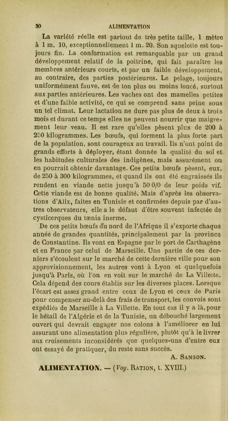 La variété réelle est partout de très petite taille, 1 mètre à 1 m. 10, exceptionnellement 1 m. 20. Son squelette est tou- jours fin. La conformation est remarquable par un grand développement relatif de la poitrine, qui fait paraître les membres antérieurs courts, et par un faible développement, au contraire, des parties postérieures. Le pelage, toujours uniformément fauve, est de ton plus ou moins toncé, surtout aux parties antérieures. Les vaches ont des mamelles petites et d’une faible activité, ce qui se comprend sans peine sous un tel climat. Leur lactation ne dure pas plus de deux à trois mois et durant ce temps elles ne peuvent nourrir que maigre- ment leur veau. Il est rare qu’elles pèsent plus de 200 à 250 kilogrammes. Les bœufs, qui lorment la plus forte part de la population, sont courageux au travail. Ils n’ont point de grands efforts à déployer, étant donnée la qualité du sol et les habitudes culturales des indigènes, mais assurément on en pourrait obtenir davantage. Ces petits bœufs pèsent, eux, de 250 à 300 kilogrammes, et quand ils ont été engraissés ils rendent en viande nette jusqu’à 50 0/0 de leur poids vif. Cette viande est de bonne qualité. Mais d’après les observa- tions d’Alix, faites en Tunisie et confirmées depuis par d’au- tres observateurs, elle a le défaut d’être souvent infectée de cysticerques du tænia inerme. De ces petits bœufs du nord de l’Afrique il s’exporte chaque année de grandes quantités, principalement par la province de Constantine. Ils vont en Espagne par le port de Carthagène et en France par celui de Marseille. Une partie de ces der- niers s’écoulent sur le marché de cette dernière ville pour son approvisionnement, les autres vont à Lyon et quelquefois jusqu’à Paris, où l’on en voit sur le marché de La Villette. Cela dépend des cours établis sur les diverses places. Lorsque l’écart est assez grand entre ceux de Lyon et ceux de Paris pour compenser au-delà des frais de transport, les convois sont expédiés de Marseille à La Villette. En tout cas il y a là, pour le bétail de l’Algérie et de la Tunisie, un débouché largement ouvert qui devrait engager nos colons à l’améliorer en lui assurant une alimentation plus régulière, plutôt qu’à le livrer aux croisements inconsidérés que quelques-uns d’entre eux ont essayé de pratiquer, du reste sans succès. A. Sanson. ALIMENTATION. — (Voy. Ration, t. XVIII.)
