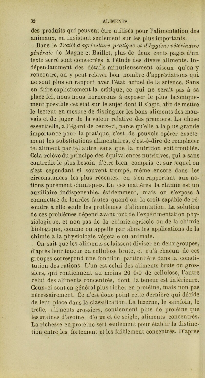 des produits qui peuvent être utilisés pour l’alimentation des animaux, en insistant seulement sur les plus importants. Dans le Traité d agriculture pratique et d'hygiène vétérinaire générale de Magne et Baillet, plus de deux cents pages d’un texte serré sont consacrées à l’étude des divers aliments. In- dépendamment des détails minutieusement oiseux qu’on y rencontre, on y peut relever bon nombre d’appréciations qui ne sont plus en rapport avec l’état actuel de la science. Sans en faire explicitement la critique, ce qui ne serait pas à sa place ici, nous nous bornerons à exposer le plus laconique- ment possible cet état sur le sujet dont il s’agit, afin de mettre le lecteur en mesure de distinguer les bons aliments des mau- vais et de juger de la valeur relative des premiers. La chose essentielle, à l’égard de ceux-ci, parce qu’elle a la plus grande importance pour la pratique, c’est de pouvoir opérer exacte- ment les substitutions alimentaires, c’est-à-dire de remplacer tel aliment par tel autre sans que la nutrition soit troublée. Cela relève du principe des équivalences nutritives, qui a sans contredit le plus besoin d’être bien compris et sur lequel on s’est cependant si souvent trompé, même encore dans les circonstances les plus récentes, en s’en rapportant aux no- tions purement chimiques. En ces matières la chimie est un auxiliaire indispensable, évidemment, mais on s’expose à commettre de lourdes fautes quand on la croit capable de ré- soudre à elle seule les problèmes d’alimentation. La solution de ces problèmes dépend avant tout de l'expérimentation phy- siologique, et non pas de la chimie agricole ou de la chimie biologique, comme on appelle par abus les applications de la chimie à la physiologie végétale ou animale. On sait que les aliments se laissent diviser en deux groupes, d’après leur teneur en cellulose brute, et qu’à chacun de ces groupes correspond une fonction particulière dans la consti- tution des rations. L’un est celui des aliments bruts ou gros- siers, qui contiennent au moins 20 0/0 de cellulose, l’autre celui des aliments concentrés, dont la teneur est inférieure. Ceux-ci sont en général plus riches en protéine, mais non pas nécessairement. Ce n’est donc point cette dernière qui décide de leur place dans la classification. La luzerne, le sainfoin, le trèfle, aliments grossiers, contiennent plus de protéine que les graines d’avoine, d’orge et de seigle, aliments concentrés. La richesse en protéine sert seulement pour établir la distinc- tion entre les fortement et les faiblement concentrés. D’après