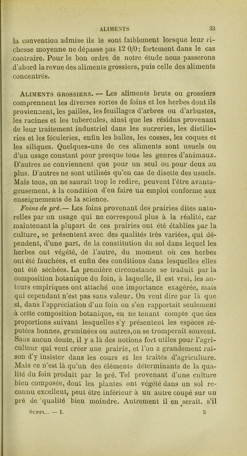 la convention admise ils le sont faiblement lorsque leur ri- chesse moyenne ne dépasse pas 12 0/0; fortement dans le cas contraire. Pour le bon ordre de notre étude nous passerons d'abord larevue des aliments grossiers, puis celle des aliments concentrés. Aliments grossiers. — Les aliments bruts ou grossiers comprennent les diverses sortes de foins et les herbes dont ils proviennent, les pailles, les feuillages d’arbres ou d’arbustes, les racines et les tubercules, ainsi que les résidus provenant de leur traitement industriel dans les sucreries, les distille- ries et les féculeries, enfin les balles, les cosses, les coques et les siliques. Quelques-uns de ces aliments sont usuels ou d’un usage constant pour presque tous les genres d’animaux. D’autres ne conviennent que pour un seul ou pour deux au plus. D’autres ne sont utilisés qu’en cas de disette des usuels. Mais tous, on ne saurait trop le redire, peuvent l’être avanta- geusement, à la condition d’en faire un emploi conforme aux enseignements de la science. Foins de pré.— Les foins provenant des prairies dites natu- relles par un usage qui ne correspond plus à la réalité, car maintenant la plupart de ces prairies ont été établies par la culture, se présentent avec des qualités très variées, qui dé- pendent, d’une part, de la constitution du sol dans lequel les herbes ont végété, de l’autre, du moment où ces herbes ont été fauchées, et enfin des conditions dans lesquelles elles ont été séchées. La première circonstance se traduit par la composition botanique du foin, à laquelle, il est vrai, les au- teurs empiriques ont attaché une importance exagérée, mais qui cependant n’est pas sans valeur. On veut dire par là que si, dans l’appréciation d’un foin on s’en rapportait seulement à cette composition botanique, en ne tenant compte que des proportions suivant lesquelles s'y présentent les espèces ré- putées bonnes, graminées ou autres,on se tromperait souvent. Sans aucun doute, il y a là des notions fort utiles pour l’agri- culteur qui veut créer une prairie, et l’on a grandement rai- son d’y insister dans les cours et les traités d’agriculture. Mais ce n’est là qu’un des éléments déterminants de la qua- lité du foin produit par le pré. Tel provenant d’une culture bien composée, dont les plantes ont végété dans un sol re- connu excellent, peut être inférieur à un autre coupé sur un pré de qualité bien moindre. Autrement il en serait, s’il ♦ Suppl.. I. 3