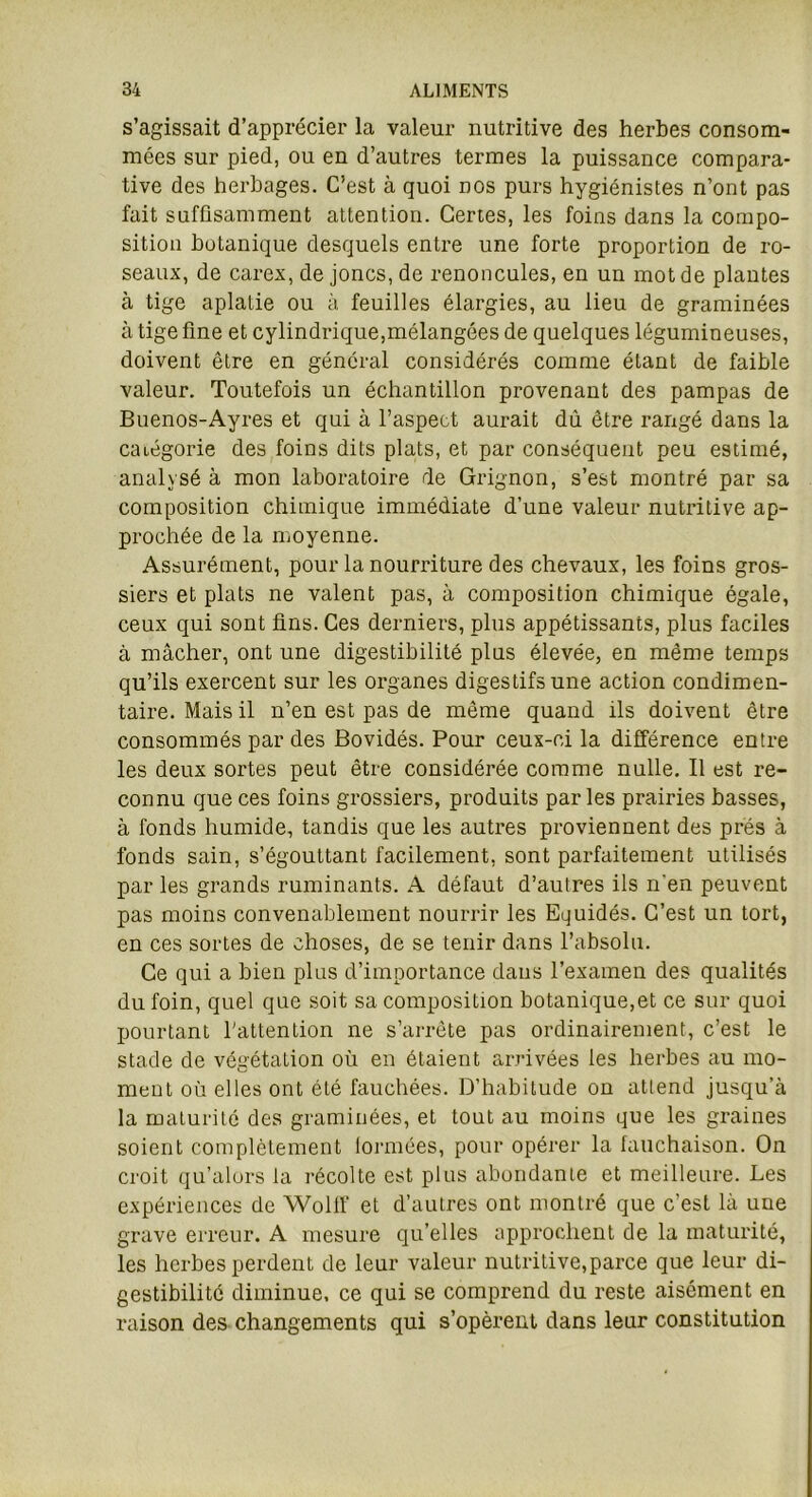 s’agissait d’apprécier la valeur nutritive des herbes consom- mées sur pied, ou en d’autres termes la puissance compara- tive des herbages. C’est à quoi nos purs hygiénistes n’ont pas fait suffisamment attention. Certes, les foins dans la compo- sition botanique desquels entre une forte proportion de ro- seaux, de carex, de joncs, de renoncules, en un mot de plantes à tige aplatie ou à feuilles élargies, au lieu de graminées à tige fine et cylindrique,mélangées de quelques légumineuses, doivent être en général considérés comme élant de faible valeur. Toutefois un échantillon provenant des pampas de Buenos-Ayres et qui à l’aspect aurait dù être rangé dans la catégorie des foins dits plats, et par conséquent peu estimé, analysé à mon laboratoire de Grignon, s’est montré par sa composition chimique immédiate d’une valeur nutritive ap- prochée de la moyenne. Assurément, pour la nourriture des chevaux, les foins gros- siers et plats ne valent pas, à composition chimique égale, ceux qui sont fins. Ces derniers, plus appétissants, plus faciles à mâcher, ont une digestibilité plus élevée, en même temps qu’ils exercent sur les organes digestifs une action condimen- taire. Mais il n’en est pas de même quand ils doivent être consommés par des Bovidés. Pour ceux-ci la différence entre les deux sortes peut être considérée comme nulle. Il est re- connu que ces foins grossiers, produits parles prairies basses, à fonds humide, tandis que les autres proviennent des prés à fonds sain, s’égouttant facilement, sont parfaitement utilisés par les grands ruminants. A défaut d’autres ils n'en peuvent pas moins convenablement nourrir les Equidés. C’est un tort, en ces sortes de choses, de se tenir dans l’absolu. Ce qui a bien plus d’importance dans l’examen des qualités du foin, quel que soit sa composition botanique,et ce sur quoi pourtant l'attention ne s’arrête pas ordinairement, c’est le stade de végétation où en étaient arrivées les herbes au mo- ment où elles ont été fauchées. D’habitude on attend jusqu’à la maturité des graminées, et tout au moins que les graines soient complètement tonnées, pour opérer la fauchaison. On croit qu’alors la récolte est plus abondante et meilleure. Les expériences de Wolff et d’autres ont montré que c’est là une grave erreur. A mesure quelles approchent de la maturité, les herbes perdent de leur valeur nutritive,parce que leur di- gestibilité diminue, ce qui se comprend du reste aisément en raison des changements qui s’opèrent dans leur constitution