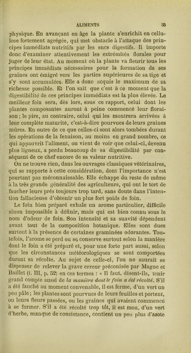 physique. En avançant en âge la plante s’enrichit en cellu- lose fortement agrégée, qui met obstacle à l’attaque des prin- cipes immédiats nutritifs par les sucs digestifs. Il importe donc d’examiner attentivement les extrémités florales pour juger de leur état. Au moment où la plante va fleurir tous les principes immédiats nécessaires pour la formation de ses graines ont émigré vers les parties supérieures de sa tige et s’y sont accumulées. Elle a donc acquis le maximum de sa richesse possible. Et l’on sait que c’est à ce moment que la digestibilité de ces principes immédiats est la plus élevée. Le meilleur foin sera, dès lors, sous ce rapport, celui dont les plantes composantes auront à peine commencé leur florai- son ; le pire, au contraire, celui qui les montrera arrivées à leur complète maturité, c’est-à-dire pourvues de leurs graines mûres. En outre de ce que celles-ci sont alors tombées durant les opérations de la fenaison, au moins en grand nombre, ce qui appauvrit l’aliment, on vient de voir que celui-ci, devenu plus ligneux, a perdu beaucoup de sa digestibilité par con- séquent de ce chef encore de sa valeur nutritive. On ne trouve rien, dans les ouvrages classiques vétérinaires, qui se rapporte à cette considération, dont l’importance n’est pourtant pas méconnaissable. Elle échappe du reste de même à la très grande généralité des agriculteurs, qui ont le tort de faucher leurs prés toujours trop tard, sans doute dans l’inten- tion fallacieuse d’obtenir un plus fort poids de foin. Le foin bien préparé exhale un arôme particulier, difficile sinon impossible à définir, mais qui est bien connu sous le nom d’odeur de foin. Son intensité et sa suavité dépendent avant tout de la composition botanique. Elles sont dues surtout à la présence de certaines graminées odorantes. Tou- tefois, l’arome se perd ou se conserve surtout selon la manière dont le foin a été préparé et, pour une forte part aussi, selon que les circonstances météorologiques se sont comportées durant sa récolte. Au sujet de celle-ci, l’on ne saurait se dispenser de relever la grave erreur préconisée par Magne et Baillet (t. III, p. 52) en ces termes : « Il faut, disent-ils, tenir grand compte aussi de la manière dont le foin a été récolté. S’il a été fauché au moment convenable, il est ferme, d’un vert un peu pâle ; les plantes sont pourvues de leurs feuilles et portent, ou leurs fleurs passées, ou les graines qui avaient commencé à se former. S’il a été récolté trop tôt, il est mou, d’un vert d’herbe, manque de consistance, contient un peu plus d’azote