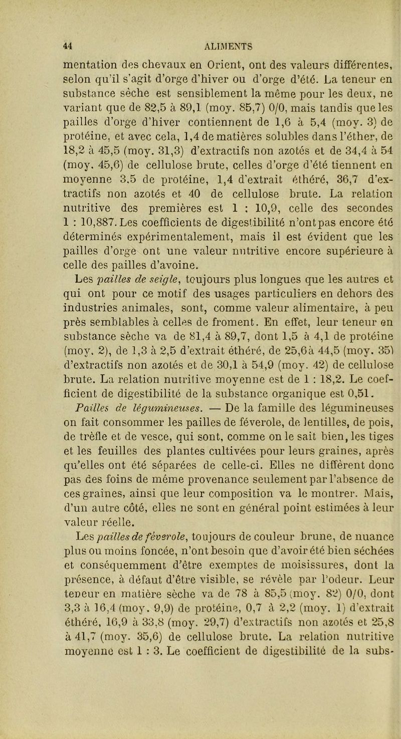 mcntation des chevaux en Orient, ont des valeurs différentes, selon qu’il s’agit d’orge d’hiver ou d’orge d’été. La teneur en substance sèche est sensiblement la même pour les deux, ne variant que de 82,5 à 89,1 (moj. 85,7) 0/0, mais tandis que les pailles d’orge d’hiver contiennent de 1,6 à 5,4 (moy. 3) de protéine, et avec cela, 1,4 de matières solubles dans l’éther, de 18,2 à 45,5 (moy. 31,3) d’extracdfs non azotés et de 34,4 à 54 (moy. 45,6) de cellulose brute, celles d’orge d’été tiennent en moyenne 3.5 de protéine, 1,4 d’extrait éthéré, 36,7 d'ex- tractifs non azotés et 40 de cellulose brute. La relation nutritive des premières est 1 : 10,9, celle des secondes 1 : 10,887. Les coefficients de digestibilité n’ontpas encore été déterminés expérimentalement, mais il est évident que les pailles d’orge ont une valeur nutritive encore supérieure à celle des pailles d’avoine. Les 'pailles de seigle, toujours plus longues que les autres et qui ont pour ce motif des usages particuliers en dehors des industries animales, sont, comme valeur alimentaire, à peu près semblables à celles de froment. En effet, leur teneur en substance sèche va de 81,4 à 89,7, dont 1,5 à 4,1 de protéine (moy. 2), de 1,3 à 2,5 d’extrait éthéré, de 25,6à 44,5 (moy. 351 d’extractifs non azotés et de 30,1 à 54,9 (moy. 42) de cellulose brute. La relation nutritive moyenne est de 1 : 18,2. Le coef- ficient de digestibilité de la substance organique est 0,51. Pailles de légumineuses. — De la famille des légumineuses on fait consommer les pailles de féverole, de lentilles, de pois, de trèfle et de vesce, qui sont, comme on le sait bien, les tiges et les feuilles des plantes cultivées pour leurs graines, après qu’elles ont été séparées de celle-ci. Elles ne diffèrent donc pas des foins de même provenance seulement par l’absence de ces graines, ainsi que leur composition va le montrer. Mais, d’un autre côté, elles ne sont en général point estimées à leur valeur réelle. Les pailles de féverole, toujours de couleur brune, de nuance plus ou moins foncée, n’ont besoin que d’avoir été bien séchées et conséquemment d’être exemptes de moisissures, dont la présence, à défaut d’être visible, se révèle par l’odeur. Leur teneur en matière sèche va de 78 à 85,5 (moy. 82) 0/0, dont 3,3 à 16,4 (moy. 9,9) de protéine, 0,7 à 2,2 (moy. 1) d’extrait éthéré, 16,9 à 33,8 (moy. 29,7) d’extractifs non azotés et 25,8 à 41,7 (moy. 35,6) de cellulose brute. La relation nutritive moyenne est 1 : 3. Le coefficient de digestibilité de la subs*