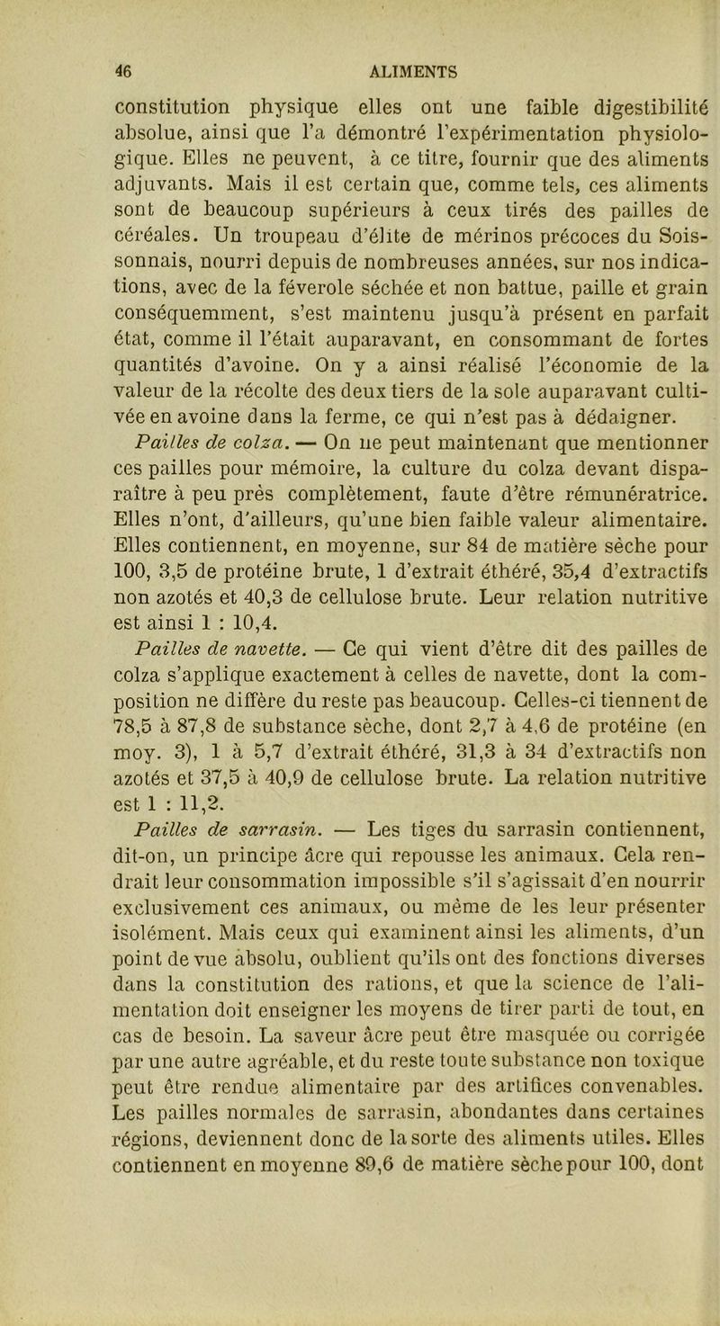 constitution physique elles ont une faible digestibilité absolue, ainsi que l’a démontré l’expérimentation physiolo- gique. Elles ne peuvent, à ce titre, fournir que des aliments adjuvants. Mais il est certain que, comme tels, ces aliments sont de beaucoup supérieurs à ceux tirés des pailles de céréales. Un troupeau d’élite de mérinos précoces du Sois- sonnais, nourri depuis de nombreuses années, sur nos indica- tions, avec de la féverole séchée et non battue, paille et grain conséquemment, s’est maintenu jusqu’à présent en parfait état, comme il l’était auparavant, en consommant de fortes quantités d’avoine. On y a ainsi réalisé l’économie de la valeur de la récolte des deux tiers de la sole auparavant culti- vée en avoine dans la ferme, ce qui n’est pas à dédaigner. Pailles de colza. — On ne peut maintenant que mentionner ces pailles pour mémoire, la culture du colza devant dispa- raître à peu près complètement, faute d’être rémunératrice. Elles n’ont, d'ailleurs, qu’une bien faible valeur alimentaire. Elles contiennent, en moyenne, sur 84 de matière sèche pour 100, 3,5 de protéine brute, 1 d’extrait éthéré, 35,4 d’extractifs non azotés et 40,3 de cellulose brute. Leur relation nutritive est ainsi 1 : 10,4. Pailles de navette. — Ce qui vient d’être dit des pailles de colza s’applique exactement à celles de navette, dont la com- position ne diffère du reste pas beaucoup. Celles-ci tiennent de 78,5 à 87,8 de substance sèche, dont 2,7 à 4,6 de pi’otéine (en moy. 3), 1 à 5,7 d’extrait éthéré, 31,3 à 34 d’extractifs non azotés et 37,5 à 40,9 de cellulose brute. La relation nutritive est 1 : 11,2. Pailles de sarrasin. — Les tiges du sarrasin contiennent, dit-on, un principe âcre qui repousse les animaux. Cela ren- drait leur consommation impossible s’il s’agissait d’en nourrir exclusivement ces animaux, ou même de les leur présenter isolément. Mais ceux qui examinent ainsi les aliments, d’un point de vue absolu, oublient qu’ils ont des fonctions diverses dans la constitution des rations, et que la science de l’ali- mentation doit enseigner les moyens de tirer parti de tout, en cas de besoin. La saveur âcre peut être masquée ou corrigée par une autre agréable, et du reste tonte substance non toxique peut être rendue alimentaire par des arlitices convenables. Les pailles normales de sarrasin, abondantes dans certaines régions, deviennent donc de la sorte des aliments utiles. Elles contiennent en moyenne 89,6 de matière sèche pour 100, dont