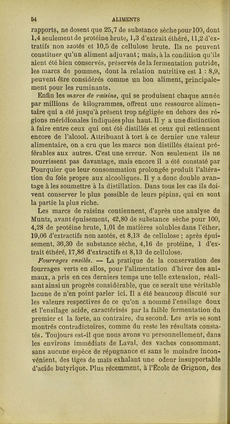 rapports, ne dosent que 25,7 de substance sèche pour 100, dont 1,4 seulementde protéine brute, 1,3 d’extrait éthéré, 11,2 d’ex- tratifs non azotés et 10,5 de cellulose brute. Ils ne peuvent constituer qu’un aliment adjuvant; mais, à la condition qu’ils aient été bien conservés, préservés delà fermentation putride, les marcs de pommes, dont la relation nutritive est 1 : 8,9, peuvent être considérés comme un bon aliment, principale- ment pour les ruminants. Enfin les marcs de raisins, qui se produisent chaque année par millions de kilogrammes, offrent une ressource alimen- taire qui a été jusqu’à présent trop négligée en dehors des ré- gions méridionales indiquées plus haut. Il y a une distinction à faire entre ceux qui ont été distillés et ceux qui retiennent encore de l’alcool. Attribuant à tort à ce dernier une valeur alimentaire, on a cru que les marcs non distillés étaient pré- férables aux autres. C’est une erreur. Non seulement ils ne nourrissent pas davantage, mais encore il a été constaté par Pourquier que leur consommation prolongée produit l’altéra- tion du foie propre aux alcooliques. Il y a donc double avan- tage aies soumettre à la distillation. Dans tous les cas ils doi- vent conserver le plus possible de leurs pépins, qui en sont la partie la plus riche. Les marcs de raisins contiennent, d’après une analyse de Muntz, avant épuisement, 42,80 de substance sèche pour 100, 4,28 de protéine brute, 1,01 de matières solubles dans l’éther, 19,06 d’extractifs non azotés, et 8,13 de cellulose ; après épui- sement, 36,30 de substance sèche, 4,16 de protéine, 1 d’ex- trait éthéré, 17,86 d’extractifs et 8,13 de cellulose. Fourrages ensilés. — La pratique de la conservation des fourrages verts en silos, pour l’alimentation d’hiver des ani- maux, a pris en ces derniers temps une telle extension, réali- sant ainsi un progrès considérable, que ce serait une véritable lacune de n’en point parler ici. Il a été beaucoup discuté sur les valeurs respectives de ce qu’on a nommé l’ensilage doux et l’ensilage acide, caractérisés par la faible fermentation du premier et la forte, au contraire, du second. Les avis se sont montrés contradictoires, comme du reste les résultats consta- tés. Toujours est-il que nous avons vu personnellement, dans les environs immédiats de Laval, des vaches consommant, sans aucune espèce de répugnance et sans le moindre incon- vénient, des tiges de maïs exhalant une odeur insupportable d’acide butyrique. Plus récemment, à l’École de Grignon, des
