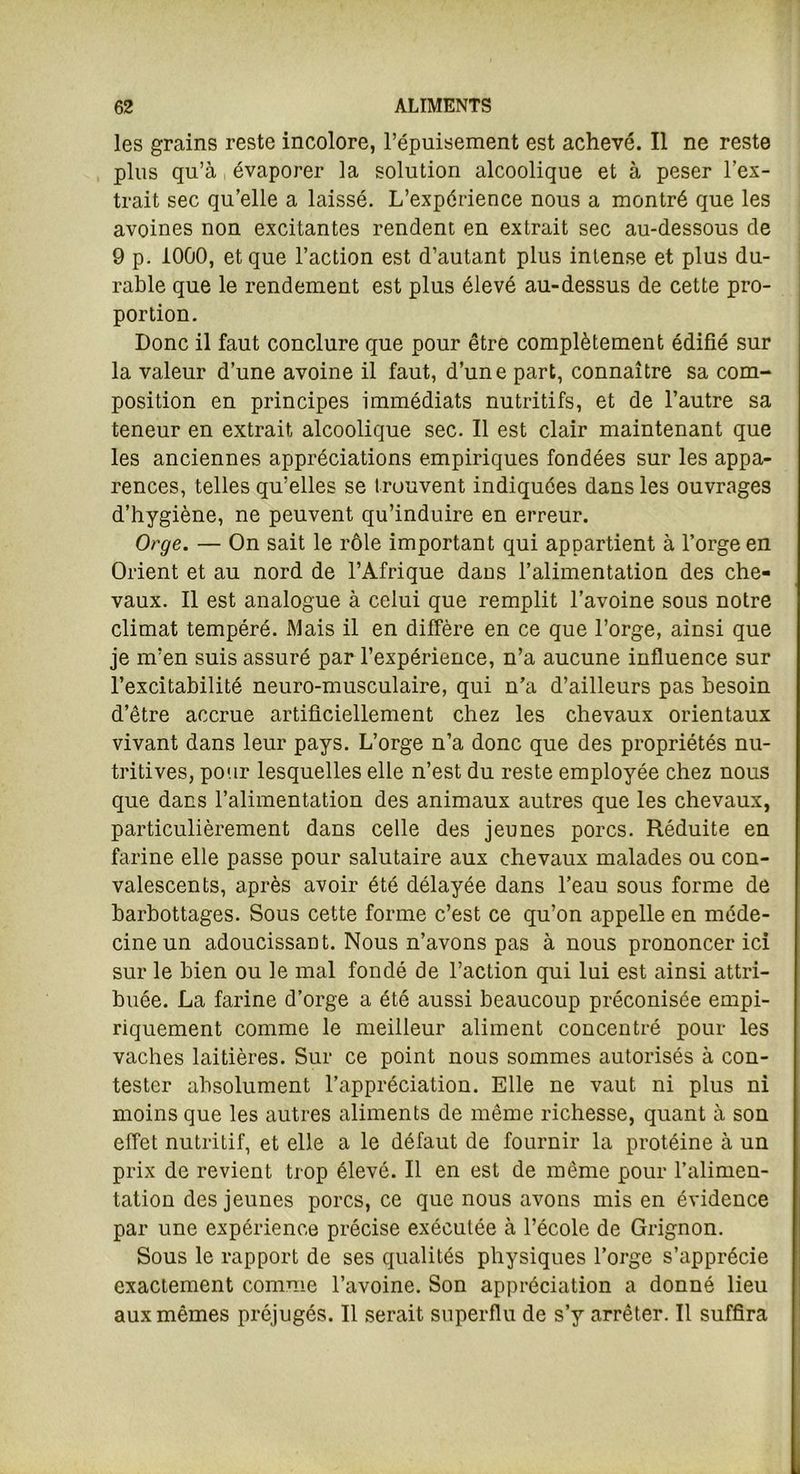 les grains reste incolore, l’épuisement est achevé. Il ne reste plus qu’à évaporer la solution alcoolique et à peser l’ex- trait sec qu’elle a laissé. L’expérience nous a montré que les avoines non excitantes rendent en extrait sec au-dessous de 9 p. 1000, et que l’action est d’autant plus intense et plus du- rable que le rendement est plus élevé au-dessus de cette pro- portion. Donc il faut conclure que pour être complètement édifié sur la valeur d’une avoine il faut, d’une part, connaître sa com- position en principes immédiats nutritifs, et de l’autre sa teneur en extrait alcoolique sec. Il est clair maintenant que les anciennes appréciations empiriques fondées sur les appa- rences, telles qu’elles se trouvent indiquées dans les ouvrages d’hygiène, ne peuvent qu’induire en erreur. Orge. — On sait le rôle important qui appartient à l’orge en Orient et au nord de l’Afrique dans l’alimentation des che- vaux. Il est analogue à celui que remplit l’avoine sous notre climat tempéré. Mais il en diffère en ce que l’orge, ainsi que je m’en suis assuré par l’expérience, n’a aucune influence sur l’excitabilité neuro-musculaire, qui n’a d’ailleurs pas besoin d’être accrue artificiellement chez les chevaux orientaux vivant dans leur pays. L’orge n’a donc que des propriétés nu- tritives, pour lesquelles elle n’est du reste employée chez nous que dans l’alimentation des animaux autres que les chevaux, particulièrement dans celle des jeunes porcs. Réduite en farine elle passe pour salutaire aux chevaux malades ou con- valescents, après avoir été délayée dans l’eau sous forme de barbottages. Sous cette forme c’est ce qu’on appelle en méde- cine un adoucissant. Nous n’avons pas à nous prononcer ici sur le bien ou le mal fondé de l’action qui lui est ainsi attri- buée. La farine d’orge a été aussi beaucoup préconisée empi- riquement comme le meilleur aliment concentré pour les vaches laitières. Sur ce point nous sommes autorisés à con- tester absolument l’appréciation. Elle ne vaut ni plus ni moins que les autres aliments de même richesse, quant à son effet nutritif, et elle a le défaut de fournir la protéine à un prix de revient trop élevé. Il en est de même pour l’alimen- tation des jeunes porcs, ce que nous avons mis en évidence par une expérience précise exécutée à l’école de Grignon. Sous le rapport de ses qualités physiques l’orge s’apprécie exactement comme l’avoine. Son appréciation a donné lieu aux mêmes préjugés. Il serait superflu de s’y arrêter. Il suffira