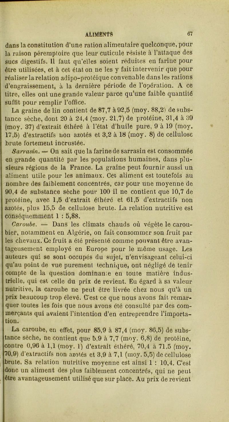 dans la constitution d’une ration alimentaire quelconque, pour la raison péremptoire que leur cuticule résiste à l’attaque des sucs digestifs. Il faut qu’elles soient réduites en farine pour être utilisées, et à cet état on ne les y fait intervenir que pour réaliser la relation adipo-proléique convenable dans les rations d’engraissement, à la dernière période de l’opération. A ce titre, elles ont une grande valeur parce qu’une faible quantité suffit pour remplir l’office. La graine de lin contient de 87,7 à 92,5 (moy. 88,2) de subs- tance sèche, dont 20 à 24,4 (moy. 21,7) de protéine, 31,4 à 39 (moy. 37) d’extrait éthéré à l'état d’huile pure. 9 à 19 (moy. 17,5) d’extractifs non azotés et 3,2 à 18 (moy. 8) de cellulose brute fortement incrustée. Sarrasin. — On sait que la farine de sarrasin est consommée en grande quantité par les populations humaines, dans plu- sieurs régions de la France. La graine peut fournir aussi un aliment utile pour les animaux. Cet aliment est toutefois au nombre des faiblement concentrés, car pour une moyenne de 90,4 de substance sèche pour 100 il ne contient que 10,7 de protéine, avec 1,5 d’extrait éthéré et 61,5 d’extractifs non azotés, plus 15,5 de cellulose brute. La relation nutritive est conséquemment 1 : 5,88. Caroube. — Dans les climats chauds où végète le carou- bier, notamment en Algérie, on fait consommer son fruit par les chevaux. Ce fruit a été présenté comme pouvant être avan- tageusement employé en Europe pour le même usage. Les auteurs qui se sont occupés du sujet, n’envisageant celui-ci qu’au point de vue purement technique, ont négligé de tenir compte de la question dominante en toute matière indus- trielle, qui est celle du prix de revient. Eu égard à sa valeur nutritive, la caroube ne peut être livrée chez nous qu’à un prix beaucoup trop élevé. C'est ce que nous avons fait remar- quer toutes les fois que nous avons été consulté par des com- merçants qui avaient l’intention d’en entreprendre l’importa- tion. La caroube, en effet, pour 85,9 à 87,4 (moy. 86,5) de subs- tance sèche, ne contient que 5,9 à 7,7 (moy. 6,8) de protéine, contre 0,96 à 1,1 (moy. 1) d’extrait éthéré. 70,4 à 71,5 (moy. 70,9) d'extractifs non azotés et 3,9 à 7,1 (moy. 5,5) de cellulose brute. Sa relation nutritive moyenne est ainsi 1 : 10,4. C’est donc un aliment des plus faiblement concentrés, qui ne peut être avantageusement utilisé que sur place. Au prix de revient
