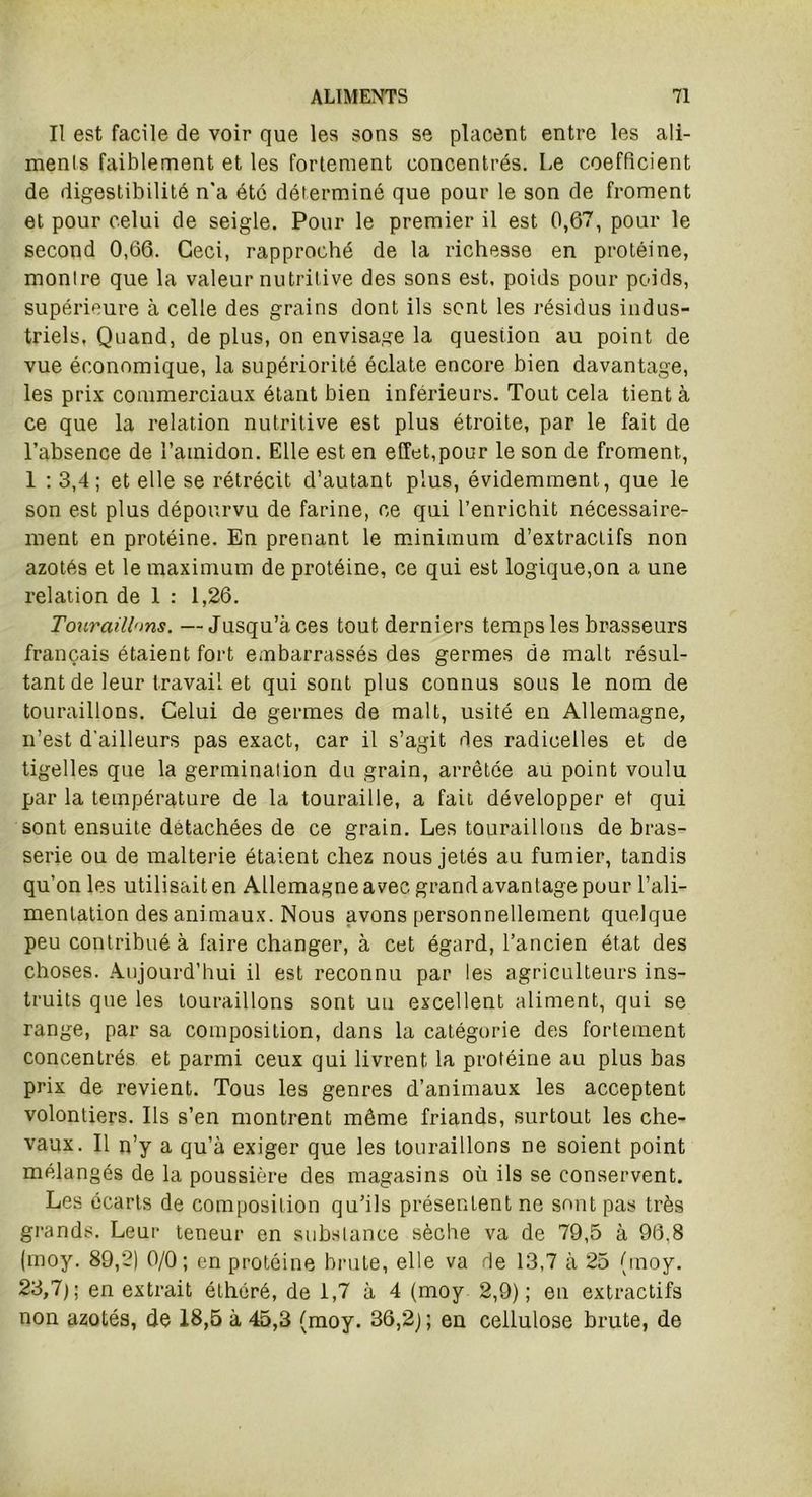 Il est facile de voir que les sons se placent entre les ali- ments faiblement et les fortement concentrés. Le coefficient de digestibilité n’a été déterminé que pour le son de froment et pour celui de seigle. Pour le premier il est 0,67, pour le second 0,66. Ceci, rapproché de la richesse en protéine, montre que la valeur nutritive des sons est, poids pour poids, supérieure à celle des grains dont ils sont les résidus indus- triels, Quand, de plus, on envisage la question au point de vue économique, la supériorité éclate encore bien davantage, les prix commerciaux étant bien inférieurs. Tout cela tient à ce que la relation nutritive est plus étroite, par le fait de l’absence de l'amidon. Elle est en effet,pour le son de froment, 1 : 3,4 ; et elle se rétrécit d’autant plus, évidemment, que le son est plus dépourvu de farine, ce qui l’enrichit nécessaire- ment en protéine. En prenant le minimum d’extractifs non azotés et le maximum de protéine, ce qui est logique,on a une relation de 1 : 1,26. Touraillms. —Jusqu’à ces tout derniers temps les brasseurs français étaient fort embarrassés des germes de malt résul- tant de leur travail et qui sont plus connus sous le nom de touraillons. Celui de germes de malt, usité en Allemagne, n’est d’ailleurs pas exact, car il s’agit des radicelles et de tigelles que la germination du grain, arrêtée au point voulu par la température de la touraille, a fait développer et qui sont ensuite détachées de ce grain. Les touraillons de bras- serie ou de malterie étaient chez nous jetés au fumier, tandis qu’on les utilisait en Allemagne avec grand avantage pour l’ali- mentation des animaux. Nous avons personnellement quelque peu contribué à faire changer, à cet égard, l’ancien état des choses. Aujourd’hui il est reconnu par les agriculteurs ins- truits que les touraillons sont un excellent aliment, qui se range, par sa composition, dans la catégorie des fortement concentrés et parmi ceux qui livrent la protéine au plus bas prix de revient. Tous les genres d’animaux les acceptent volontiers. Ils s’en montrent même friands, surtout les che- vaux. Il n’y a qu’à exiger que les touraillons ne soient point mélangés de la poussière des magasins où ils se conservent. Les écarts de composition qu’ils présentent ne sont pas très grands. Leur teneur en substance sèche va de 79,5 à 96.8 (moy. 89,2) 0/0; en protéine brute, elle va de 13,7 à 25 (moy. 23,7); en extrait éthôré, de 1,7 à 4 (moy 2,9); en extractifs non azotés, de 18,5 à 45,3 (moy. 36,2); en cellulose brute, de